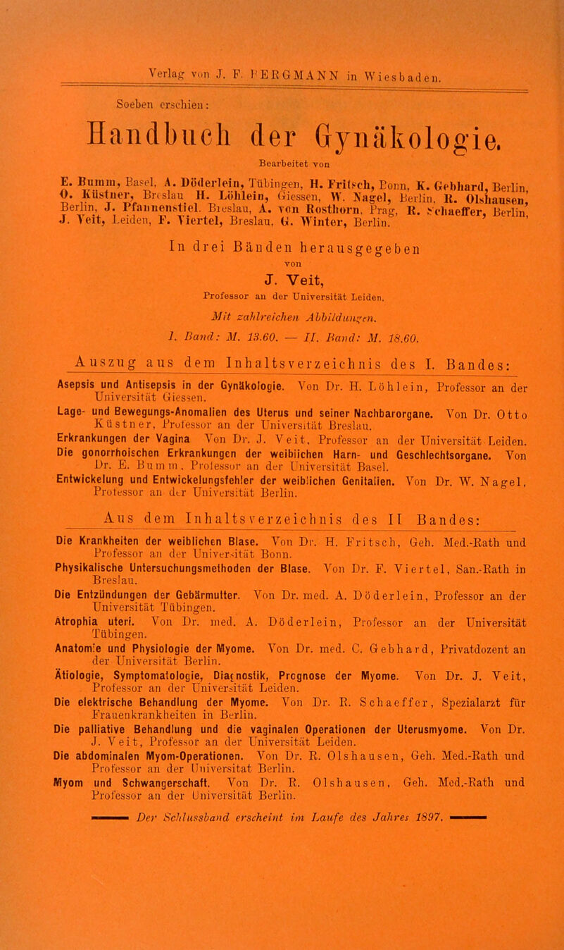 Soeben erschien: Handbuch der Gynäkologie. Bearbeitet von E. Binnm, Basel. A. Döderlein, 1 übingen, H. Frilscli, Bonn, K. Gebhard, Berlin 0. Kustner, Bnslau H. Löhlein, Giessen, W. Nagel, Berlin, 11. Olshausen, Berlin, J. Praimenstiel. Bieslau, A. von Rosthorn. Prag, R. Scliaeffer, Berlin J. Veit, Leiden, F. Viertel, Breslau. G. Winter, Berlin. In drei Bänden herausgegeben von J. Veit, Professor an der Universität Leiden. Mit zahlreichen Abbildungen. ]. Band: M. 13.60. — II. Band: M. 18.60. Auszug aus dem Inhaltsverzeichnis des I. Bandes: Asepsis und Antisepsis in der Gynäkologie. Von Dr. H. Löh lein, Professor an der Universität Giessen. Lage- und Bewegungs-Anomalien des Uterus und seiner Nachbarorgane. Von Dr. Otto Küstner, Professor an der Universität Breslau. Erkrankungen der Vagina Von Dr. J. Veit, Professor an der Universität Leiden. Die gonorrhoischen Erkrankungen der weibiiehen Harn- und Geschlechtsorgane. Von Dr. E. Bumm. Prolessor an der Universität Basel. Entwickelung und Entwickelungsfehler der weiblichen Genitalien. Von Dr. W. Nagel, Professor an der Universität Berlin. Aus dem Inhaltsverzeichnis des II Bandes: Die Krankheiten der weiblichen Blase. Von Dr. H. Fritsch, Geh. Med.-Rath und Professor an der Universität Bonn. Physikalische Untersuchungsmethoden der Blase. Von Dr. F. Viertel, San.-Rath in Breslau. Die Entzündungen der Gebärmutter. Von Dr. med. A. Döderlein, Professor an der Universität Tübingen. Atrophia uteri. Von Dr. med. A. Döderlein, Professor an der Universität Tübingen. Anatomie und Physiologie der Myome. Von Dr. med. C. Gebhard, Privatdozent an der Universität Berlin. Ätiologie, Symptomatologie, Diacnostik, Prcgnose der Myome. Von Dr. J. Veit, Professor an der Universität Leiden. Die elektrische Behandlung der Myome. Von Dr. R. Schaeffer, Spezialarzt für Frauenkrankheiten in Berlin. Die palliative Behandlung und die vaginalen Operationen der Uterusmyome. Von Dr. J. Veit, Professor an der Universität Leiden. Die abdominalen Myom-Operationen. Von Dr. R. Olshausen, Geh. Med.-Rath und Professor an der Universität Berlin. Myom und Schwangerschaft. Von Dr. R. Olshausen, Geh. Mod.-Rath und Professor an der Universität Berlin. - — Der Schlussband erscheint im Laufe des Jahres 1897. ■