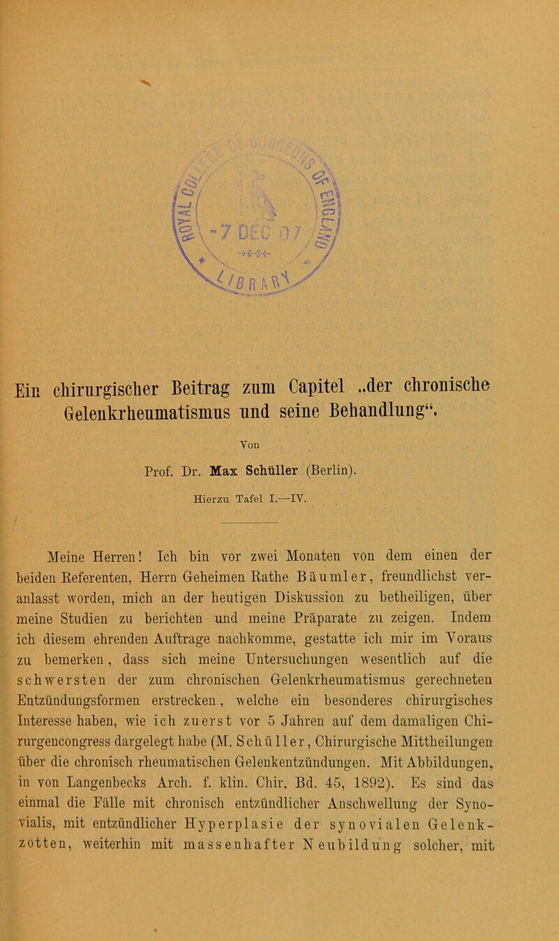 Ein chirurgischer Beitrag zum Capitel ..der chronische Gelenkrheumatismus und seine Behandlung“. - Yon Prof. Dr. Max Schüller (Berlin). Hierzu Tafel I.—IY. Meine Herren! Ich bin vor zwei Monaten von dem einen der beiden Referenten, Herrn Geheimen Rathe Bäu ml er, freundlichst ver- anlasst worden, mich an der heutigen Diskussion zu betheiligen, über meine Studien zu berichten und meine Präparate zu zeigen. Indem ich diesem ehrenden Aufträge nachkomme, gestatte ich mir im Voraus zu bemerken, dass sich meine Untersuchungen wesentlich auf die schwersten der zum chronischen Gelenkrheumatismus gerechneten Entzündungsformen erstrecken, welche ein besonderes chirurgisches Interesse haben, wie ich zuerst vor 5 Jahren auf dem damaligen Chi- rurgencongress dargelegt habe (M. Schüller, Chirurgische Mittheilungen über die chronisch rheumatischen Gelenkentzündungen. Mit Abbildungen, in von Langenbecks Arch. f. klin. Chir. Bd. 45, 1892). Es sind das einmal die Pälle mit chronisch entzündlicher Anschwellung der Syno- vialis, mit entzündlicher Hyperplasie der synovialen Gelenk- zotten, weiterhin mit massenhafter Neubildung solcher, mit