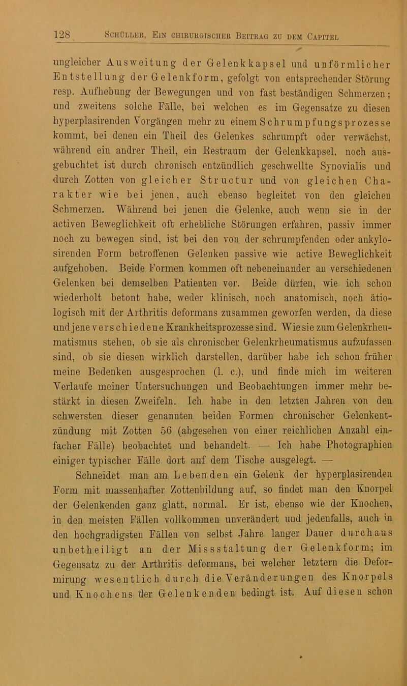 ungleicher Ausweitung der Gelenkkapsel und unförmlicher Entstellung der Gelenkform, gefolgt von entsprechender Störung resp. Aufhebung der Bewegungen und von fast beständigen Schmerzen; und zweitens solche Fälle, hei welchen es im Gegensätze zu diesen hyperplasirenden Vorgängen mehr zu einem Schrumpfungsprozesse kommt, bei denen ein Theil des Gelenkes schrumpft oder verwächst, während ein andrer Theil, ein Restraum der Gelenkkapsel, noch aus- gebuchtet ist durch chronisch entzündlich geschwellte Synovialis und durch Zotten von gleicher Structur und von gleichen Cha- rakter wie bei jenen, auch ebenso begleitet von den gleichen Schmerzen. Während bei jenen die Gelenke, auch wenn sie in der activen Beweglichkeit oft erhebliche Störungen erfahren, passiv immer noch zu bewegen sind, ist bei den von der schrumpfenden oder ankylo- sirenden Form betroffenen Gelenken passive wie active Beweglichkeit aufgehoben. Beide Formen kommen oft nebeneinander an verschiedenen Gelenken bei demselben Patienten vor. Beide dürfen, wie ich schon wiederholt betont habe, weder klinisch, noch anatomisch, noch ätio- logisch mit der Arthritis deformans zusammen geworfen werden, da diese und jene v er s ch iedene Krankheitsprozesse sind. Wie sie zum Gelenkrheu- matismus stehen, ob sie als chronischer Gelenkrheumatismus aufzufassen sind, ob sie diesen wirklich darstellen, darüber habe ich schon früher meine Bedenken ausgesprochen (1. c.), und finde mich im weiteren Verlaufe meiner Untersuchungen und Beobachtungen immer mehr be- stärkt in diesen Zweifeln. Ich habe in den letzten Jahren von den schwersten dieser genannten beiden Formen chronischer Gelenkent- zündung mit Zotten 56 (abgesehen von einer reichlichen Anzahl ein- facher Fälle) beobachtet und behandelt. —- Ich habe Photographien einiger typischer Fälle dort auf dem Tische ausgelegt. — Schneidet man am Lebenden ein Gelenk der hyperplasirenden Form mit massenhafter Zotteubildung auf, so findet man den Knorpel der Gelenkenden ganz glatt, normal. Er ist, ebenso wie der Knochen, in den meisten Fällen vollkommen unverändert und jedenfalls, auch in den hochgradigsten Fällen von selbst Jahre langer Dauer durchaus unbetheiligt an der Missstaltung der Gelenkform; im Gegensatz zu der Arthritis deformans, bei welcher letztem die Defor- mirung wesentlich durch die Veränderungen des Knorpels und Knochens der Gelenkenden bedingt ist. Auf diesen schon