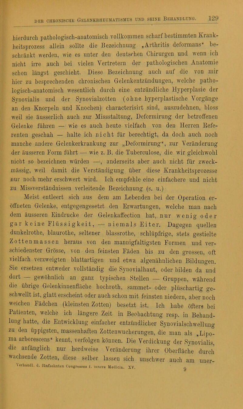hierdurch pathologisch-anatomisch vollkommen scharf bestimmten Krank- heitsprozess allein sollte die Bezeichnung »Arthritis defoimans be- schränkt werden, wie es unter den deutschen Chirurgen und wenn ich nicht irre auch bei vielen Vertretern der pathologischen Anatomie schon längst geschieht. Diese Bezeichnung auch auf die von mir hier zu besprechenden chronischen Gelenkentzündungen, welche patho- logisch-anatomisch wesentlich durch eine entzündliche Hyperplasie der Synovialis und der Synovialzotten (ohne hyperplastische Vorgänge an den Knorpeln und Knochen) characterisirt sind, auszudehnen, bloss weil sie äusserlich auch zur Missstaltung, Deformirung der betroffenen Gelenke führen — wie es auch heute vielfach von den Herren Refe- renten geschah — halte ich nicht für berechtigt, da doch auch noch manche andere Gelenkerkrankung zur „Deformirung“, zur Veränderung der äusseren Form führt — wie z. B. die Tuberculose, die wir gleichwohl nicht so bezeichnen würden —, anderseits aber auch nicht für zweck- mässig, weil damit die Verständigung über diese Krankheitsprozesse nur noch mehr erschwert wird. Ich empfehle eine einfachere und nicht zu Missverständnissen verleitende Bezeichnung (s. u.) Meist entleert sich aus dem am Lebenden bei der Operation er- öffneten Gelenke, entgegengesetzt den Erwartungen, welche man nach dem äusseren Eindrücke der Gelenkaffection hat, nur wenig oder gar keine Flüssigkeit, — niemals Eiter. Dagegen quellen dunkelrothe, blaurothe, seltener blassrothe, schlüpfrige, stets gestielte Zottenmassen heraus von den mannigfaltigsten Formen und ver- schiedenster Grösse, von den feinsten Fäden bis zu den grossen, oft vielfach verzweigten blattartigen und etwa algenähnlichen Bildungen. Sie ersetzen entweder vollständig die Synovialhaut, oder bilden da und dort — gewöhnlich an ganz typischen Stellen — Gruppen, während die übrige Gelenkinnenfläche hochroth, sammet- oder plüschartig ge- schwellt ist, glatt erscheint oder auch schon mit feinsten niedern, aber noch weichen Fädchen (kleinsten Zotten) besetzt ist. Ich habe öfters bei Patienten, welche ich längere Zeit in Beobachtung resp. in Behand- lung hatte, die Entwicklung einfacher entzündlicher Synovialschwellung zu den üppigsten, massenhaften Zottenwucherungen, die man als „Lipo- ma arborescens“ kennt, verfolgen können. Die Verdickung der Synovialis, die anfänglich nur herdweise Veränderung ihrer Oberfläche durch wachsende Zotten, diese selber lassen sich unschwer auch am uner- \erhnndl. d. fünfzehnten Congresses 1. innere Medicin. XV. q