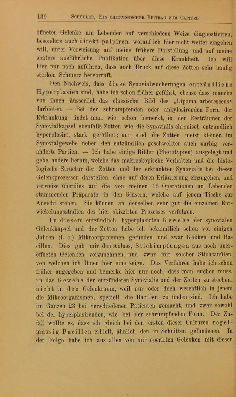 öffneten Gelenke am Lebenden auf verschiedene Weise diagnosticiren, besonders auch direkt palpiren, worauf ich hier nicht weiter eingehen will, unter Verweisung auf meine frühere Darstellung und auf meine spätere ausführliche Publikation über diese Krankheit. Ich will hier nur noch anführen, dass auch Druck auf diese Zotten sehr häufig starken Schmerz hervorruft. Den Nachweis, dass diese Synovialwucherungen entzündliche Hyperplasien sind, habe ich schon früher geführt, ebenso dass manche von ihnen äusserlich das classische Bild des „Lipoma arborescens“ darbieten. — Bei der schrumpfenden oder ankylosirenden Form der Erkrankung findet man, wie schon bemerkt, in den Resträumen der Synovialkapsel ebenfalls Zotten wie die Synovialis chronisch entzündlich hyperplasirt, stark geröthet; nur sind die Zotten meist kleiner, im Synovialgewebe neben den entzündlich geschwellten auch narbig ver- änderte Partien. — Ich habe einige Bilder (Phototypien) ausgelegt und gebe andere herum, welche das makroskopische Verhalten und die histo- logische Structur der Zotten und der erkrankten Synovialis bei diesen Gelenkprozessen darstellen, ohne auf deren Erläuterung einzugehen, und verweise überdies auf die von meinen 16 Operationen an Lebenden stammenden Präparate in den Gläsern, welche auf jenem Tische zur Ansicht stehen. Sie können an denselben sehr gut die einzelnen Ent- wickelungsstadien des hier skizzirten Prozesses verfolgen. In diesem entzündlich hyperplasirten Gewebe der synovialen Gelenkkapsel und der Zotten habe ich bekanntlich schon vor einigen Jahren (1. c,) Mikroorganismen gefunden und zwar Kokken und Ba- cillen. Dies gab mir den Anlass, Stichimpfungen aus noch uner- öffneten Gelenken vorzunehmen, und zwar mit solchen Stichcanülen, von welchen ich Ihnen hier eine zeige. Das Verfahren habe ich schon früher angegeben und bemerke hier nur noch, dass man suchen muss, in das Gewebe der entzündeten Synovialis und der Zotten zu stechen, nicht in den Gelenkraum, weil nur oder doch wesentlich in jenem die Mikroorganismen, speciell die Bacillen zu finden sind. Ich habe im Ganzen 23 bei verschiedenen Patienten gemacht, und zwar sowohl bei der hyperplasirenden, wie bei der schrumpfenden Form. Der Zu- fall wollte es, dass ich gleich bei den ersten dieser Culturen regel- mässig Bacillen erhielt, ähnlich den in Schnitten gefundenen. In der Folge habe ich aus allen von mir operirten Gelenken mit diesen