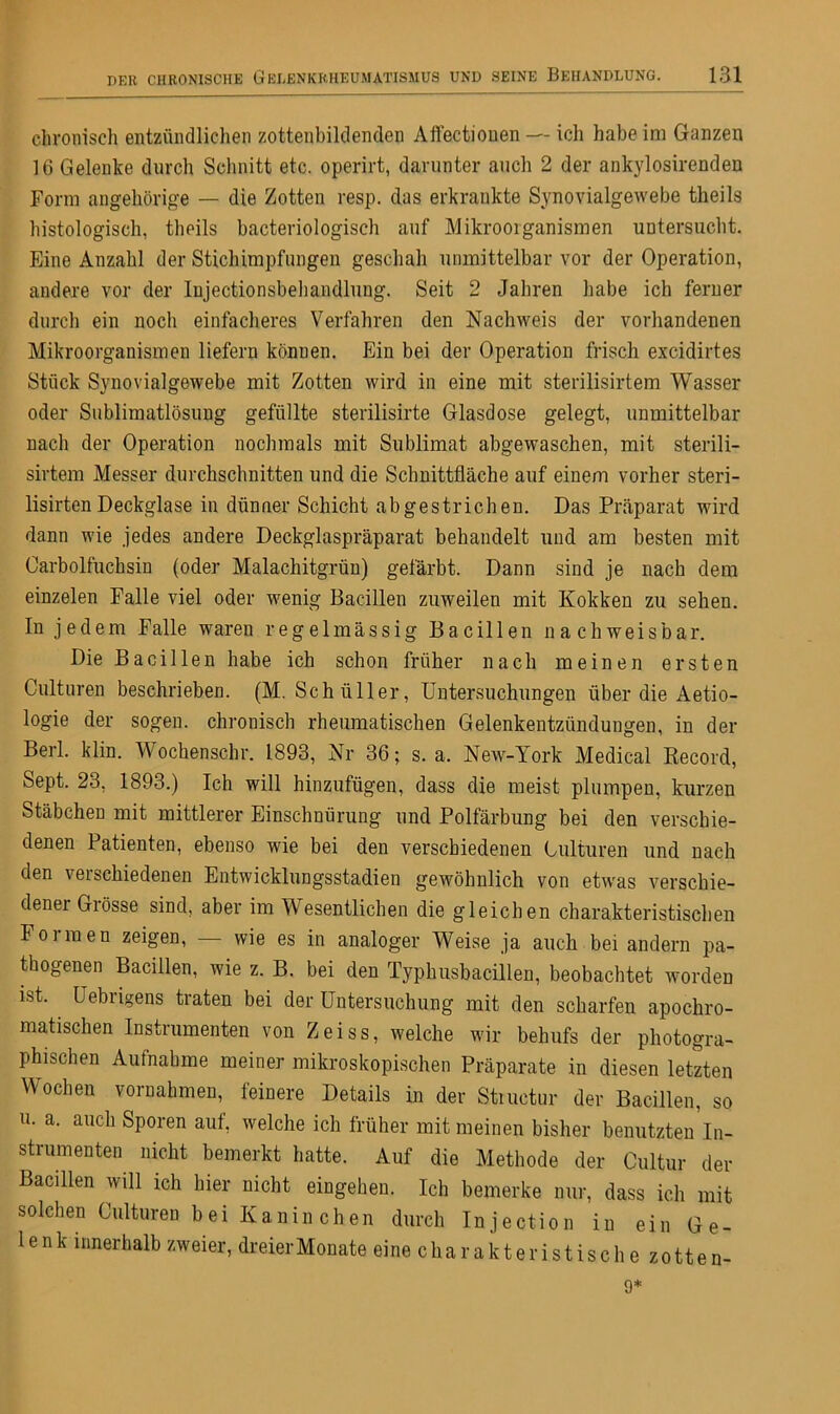 chronisch entzündlichen zottenbildenden Aflectiouen — ich habe im Ganzen 16 Gelenke durch Schnitt etc. operirt, darunter auch 2 der ankylosirenden Form ungehörige — die Zotten resp. das erkrankte Synovialgewebe theils histologisch, theils bacteriologisch auf Mikroorganismen untersucht. Eine Anzahl der Stichimpfungen geschah unmittelbar vor der Operation, andere vor der Iujectionsbehandlung. Seit 2 Jahren habe ich ferner durch ein noch einfacheres Verfahren den Nachweis der vorhandenen Mikroorganismen liefern können. Ein bei der Operation frisch excidirtes Stück Synovialgewebe mit Zotten wird in eine mit sterilisirtem Wasser oder Sublimatlösung gefüllte sterilisirte Glasdose gelegt, unmittelbar nach der Operation nochmals mit Sublimat abgewaschen, mit sterili- sirtem Messer durchschnitten und die Schnittfläche auf einem vorher steri- lisirtenDeckglase in dünner Schicht abgestrichen. Das Präparat wird dann wie jedes andere Deckglaspräparat behandelt und am besten mit Carboifuchsin (oder Malachitgrün) gefärbt. Dann sind je nach dem einzelen Falle viel oder wenig Bacillen zuweilen mit Kokken zu sehen. In jedem Falle waren regelmässig Bacillen nachweisbar. Die Bacillen habe ich schon früher nach meinen ersten Culturen beschrieben. (M. Schüller, Untersuchungen über die Aetio- logie der sogen, chronisch rheumatischen Gelenkentzündungen, in der Berl. klin. Wochenschr. 1893, Nr 36; s. a. New-York Medical Record, Sept. 23, 1893.) Ich will hinzufügen, dass die meist plumpen, kurzen Stäbchen mit mittlerer Einschnürung und Polfärbung bei den verschie- denen Patienten, ebenso wie bei den verschiedenen Culturen und nach den verschiedenen Entwicklungsstadien gewöhnlich von etwas verschie- dener Grösse sind, aber im Wesentlichen die gleichen charakteristischen Formen zeigen, — wie es in analoger Weise ja auch bei andern pa- thogenen Bacillen, wie z. B. bei den Typhusbacillen, beobachtet worden ist. Uebngens traten bei der Untersuchung mit den scharfen apochro- matischen Instrumenten von Zeiss, welche wir behufs der photogra- phischen Aufnahme meiner mikroskopischen Präparate in diesen letzten Wochen Vornahmen, feinere Details in der Stmctur der Bacillen, so u. a. auch Sporen auf, welche ich früher mit meinen bisher benutzten In- strumenten nicht bemerkt hatte. Auf die Methode der Cultur der Bacillen will ich hier nicht eingehen. Ich bemerke nur, dass ich mit solchen Culturen bei Kanin chen durch Injection in ein Ge- lenk innerhalb zweier, dreierMonate eine charakteristische zotten- 9*