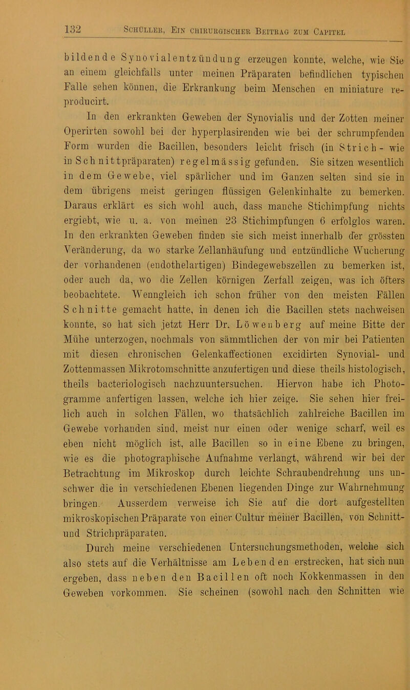 bildende Synovialentzündung erzeugen konnte, welche, wie Sie an einem gleichfalls unter meinen Präparaten befindlichen typischen Falle sehen können, die Erkrankung beim Menschen en miniature re- producirt. ln den erkrankten Geweben der Synovialis und der Zotten meiner Operirten sowohl bei der hyperplasirenden wie bei der schrumpfenden Form wurden die Bacillen, besonders leicht frisch (in Strich - wie in Sch nittpräparaten) regelmässig gefunden. Sie sitzen wesentlich in dem Gewebe, viel spärlicher und im Ganzen selten sind sie in dem übrigens meist geringen flüssigen Gelenkinhalte zu bemerken. Daraus erklärt es sich wohl auch, dass manche Stichimpfung nichts ergiebt, wie u. a. von meinen 23 Stichimpfungen 6 erfolglos waren, ln den erkrankten Geweben finden sie sich meist innerhalb der grössten Veränderung, da wo starke Zellanhäufung und entzündliche Wucherung der vorhandenen (endothelartigen) Bindegewebszellen zu bemerken ist, oder auch da, wo die Zellen körnigen Zerfall zeigen, was ich öfters beobachtete. Wenngleich ich schon früher von den meisten Fällen Schnitte gemacht hatte, in denen ich die Bacillen stets nach weisen konnte, so hat sich jetzt Herr Dr. Löwenberg auf meine Bitte der Mühe unterzogen, nochmals von sämmtlichen der von mir bei Patienten mit diesen chronischen Gelenkaffectionen excidirten Synovial- und Zottenmassen Mikrotomschnitte anzufertigen und diese theils histologisch, theils bacteriologisch nachzuuntersuchen. Hiervon habe ich Photo- gramme anfertigen lassen, welche ich hier zeige. Sie sehen hier frei- lich auch in solchen Fällen, wo thatsächlich zahlreiche Bacillen im Gewebe vorhanden sind, meist nur einen oder wenige scharf, weil es eben nicht möglich ist, alle Bacillen so in eine Ebene zu bringen, wie es die photographische Aufnahme verlangt, während wir bei der Betrachtung im Mikroskop durch leichte Schraubendrehung uns un- schwer die in verschiedenen Ebenen liegenden Dinge zur Wahrnehmung bringen. Ausserdem verweise ich Sie auf die dort aufgestellten mikroskopischen Präparate von einer Cultur meiner Bacillen, von Schnitt- und Strichpräparaten. Durch meine verschiedenen Untersuchungsmethoden, welche sich also stetsauf die Verhältnisse am Lebenden erstrecken, hat sich nun ergeben, dass neben den Bacillen oft noch Kokkenmassen in den Geweben Vorkommen. Sie scheinen (sowohl nach den Schnitten wie