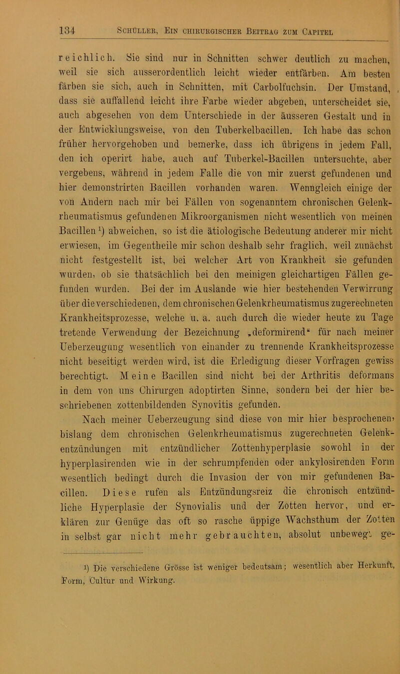 reichlich. Sie sind nur in Schnitten schwer deutlich zu machen, weil sie sich ausserordentlich leicht wieder entfärben. Am besten färben sie sich, auch in Schnitten, mit Carboifuchsin. Der Umstand, , dass sie auffallend leicht ihre Farbe wieder abgeben, unterscheidet sie, auch abgesehen von dem Unterschiede in der äusseren Gestalt und in der Entwicklungsweise, von den Tuberkelbacillen. Ich habe das schon früher hervorgehoben und bemerke, dass ich übrigens in jedem Fall, den ich operirt habe, auch auf Tuberkel-Bacillen untersuchte, aber vergebens, während in jedem Falle die von mir zuerst gefundenen und hier demonstrirten Bacillen vorhanden waren. Wenngleich einige der von Andern nach mir bei Fällen von sogenanntem chronischen Gelenk- rheumatismus gefundenen Mikroorganismen nicht wesentlich von meinen Bacillen*) abweichen, so ist die ätiologische Bedeutung anderer mir nicht erwiesen, im Gegentlieile mir schon deshalb sehr fraglich, weil zunächst nicht festgestellt ist, bei welcher Art von Krankheit sie gefunden wurden, ob sie thatsächlich bei den meinigen gleichartigen Fällen ge- funden wurden. Bei der im Auslande wie hier bestehenden Verwirrung über die verschiedenen, dem chronischen Gelenkrheumatismus zugerechneten Krankheitsprozesse, welche u. a. auch durch die wieder heute zu Tage tretende Verwendung der Bezeichnung ,deformirend“ für nach meiner Ueberzeugung wesentlich von einander zu trennende Krankheitsprozesse nicht beseitigt werden wird, ist die Erledigung dieser Vorfragen gewiss berechtigt. Meine Bacillen sind nicht bei der Arthritis deformans in dem von uns Chirurgen adoptirten Sinne, sondern bei der hier be- schriebenen zottenbildenden Synovitis gefunden. Nach meiner Ueberzeugung sind diese von mir hier besprochenem bislang dem chronischen Gelenkrheumatismus zugerechneten Gelenk- entzündungen mit entzündlicher Zottenhyperplasie sowohl in der hyperplasirenden wie in der schrumpfenden oder ankylosirenden Form wesentlich bedingt durch die Invasion der von mir gefundenen Ba- cillen. Diese rufen als Entzündungsreiz die chronisch entzünd- liche Hyperplasie der Synovialis und der Zotten hervor, und er- klären zur Genüge das oft so rasche üppige Wachsthum der Zotten in selbst gar nicht mehr gebrauchten, absolut unbewegt ge- i) Die verschiedene Grösse ist weniger bedeutsam; wesentlich aber Herkunft, Form, Cultur und Wirkung.
