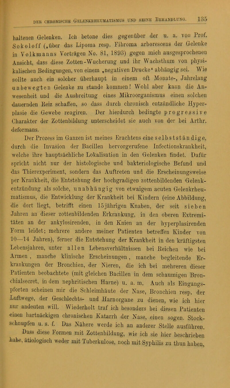 haltenen Gelenken. Ich betone dies gegenüber der u. a. von Prof. Sokoloff („über das Liporaa resp. Fibroma arboresceus der Gelenke in Volkmanns Vorträgen No. 81, 1893) gegen mich ausgesprochenen Ansicht, dass diese Zotten-Wucherung und ihr Wachstlmm von physi- kalischen Bedingungen, von einem „negativen Drucke“ abhängig sei. Wie sollte auch ein solcher überhaupt in einem oft Monate-, Jahrelang unbewegten Gelenke zu stände kommen! Wohl aber kann die An- wesenheit und die Ausbreitung eines Mikroorganismus einen solchen dauernden Beiz schaffen, so dass durch chronisch entzündliche Hyper- plasie die Gewebe reagiren. Der hierdurch bedingte progressive Charakter der Zottenbildung unterscheidet sie auch von der bei Arthr. deformans. Der Prozess im Ganzenist meines Erachtens eine selb st st an dige, durch die Invasion der Bacillen hervorgerufene Infectionskrankheit, welche ihre hauptsächliche Lokalisation in den Gelenken findet. Dafür spricht nicht nur der histologische und bakteriologische Befund und das Tbierexperiment, sondern das Auftreten und die Erscheinungsweise per Krankheit, die Entstehung der hochgradigen zottenbildenden Gelenk- entzündung als solche, unabhängig von etwaigem acuten Gelenkrheu- matismus, die Entwicklung der Krankheit bei Kindern (eine Abbildung, die dort liegt, betrifft einen 15jährigen Knaben, der seit sieben Jahren an dieser zottenbildenden Erkrankung, in den oberen Extremi- täten an der ankylosirenden, in den Knien an der hyperplasirenden Form leidet; mehrere andere meiner Patienten betreffen Kinder von 10—14 Jahren), ferner die Entstehung der Krankheit in den kräftigsten Lebensjahren, unter allen Lebensverhältnissen bei Beichen wie bei Armen , manche klinische Erscheinungen, manche begleitende Er- ki ankungen der Bronchien, der Nieren, die ich bei mehreren dieser Patienten beobachtete (mit gleichen Bacillen in dem schaumigen Brou- chialsecret, in dem nephritischen Harne) u. a. m. Auch als Eingangs- pforten scheinen mir die Schleimhäute der Nase, Bronchien resp. der Luftwege, dei Geschlechts- und Harnorgane zu dienen, wie ich liier nur andeuten will. Wiederholt traf ich besonders bei diesen Patienten «inen hartnäckigen chronischen Katarrh der Nase, einen sogen. Stock- schnupfen u. s. f. Das Nähere werde ich an anderer Stelle ausführen. Dass diese Formen mit Zottenbildung, wie ich sie hier beschrieben habe, ätiologisch weder mit Tuberkulose, noch mit Syphilis zu thun haben,