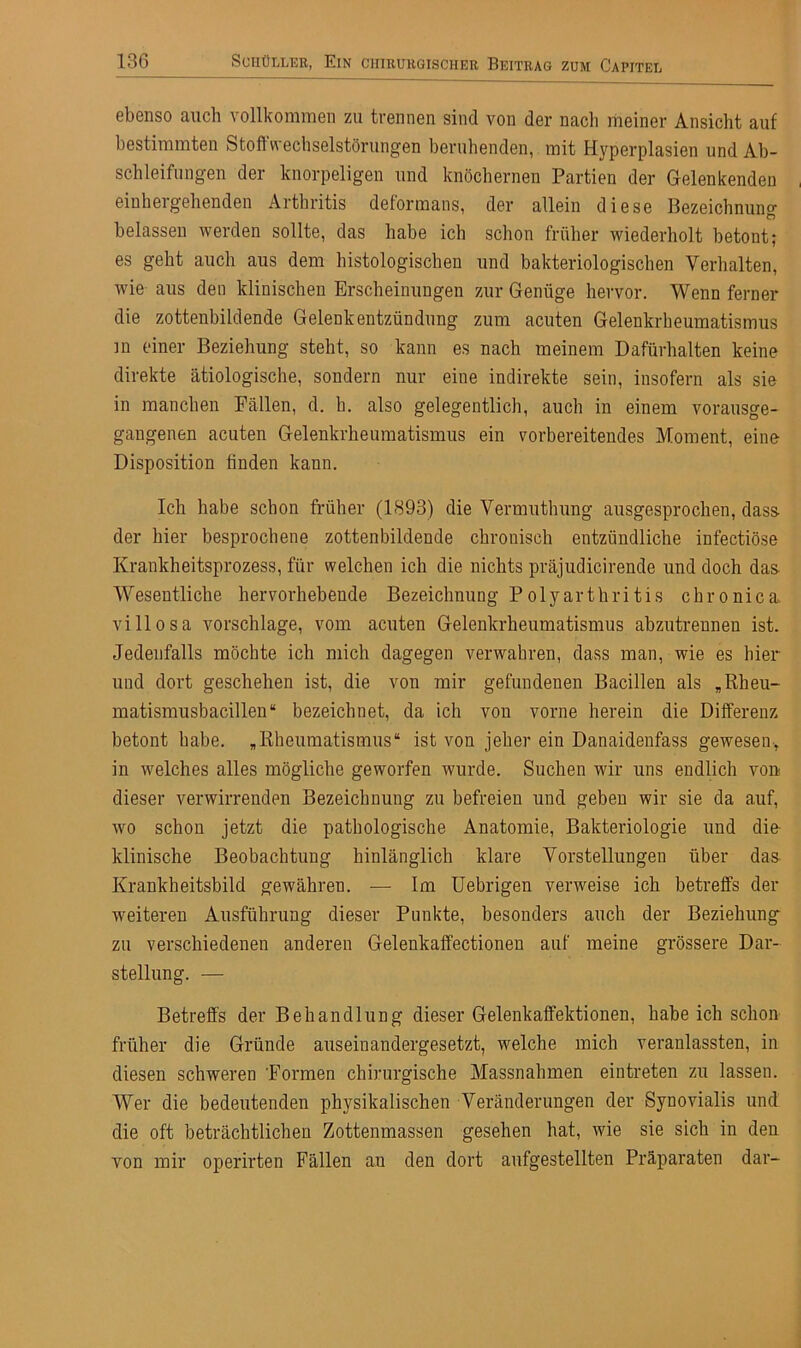 ebenso auch vollkommen zu trennen sind von der nach meiner Ansicht auf bestimmten Stoffwechselstörungen beruhenden, mit Hyperplasien und Ab- schiebungen der knorpeligen und knöchernen Partien der Gelenkenden einhergehenden Arthritis deformans, der allein diese Bezeichnung belassen werden sollte, das habe ich schon früher wiederholt betont; es geht auch aus dem histologischen und bakteriologischen Verhalten, wie aus den klinischen Erscheinungen zur Genüge hervor. Wenn ferner die zottenbildende Gelenkentzündung zum acuten Gelenkrheumatismus in einer Beziehung steht, so kann es nach meinem Dafürhalten keine direkte ätiologische, sondern nur eine indirekte sein, insofern als sie in manchen Fällen, d. h. also gelegentlich, auch in einem vorausge- gangenen acuten Gelenkrheumatismus ein vorbereitendes Moment, eine Disposition finden kann. Ich habe schon früher (1893) die Vermuthung ausgesprochen, dass- der hier besprochene zottenbildende chronisch entzündliche infectiöse Krankheitsprozess, für welchen ich die nichts präjudicirende und doch das- Wesentliche hervorhebende Bezeichnung Polyarthritis chronica villosa Vorschläge, vom acuten Gelenkrheumatismus abzutrennen ist. Jedenfalls möchte ich mich dagegen verwahren, dass man, wie es liier und dort geschehen ist, die von mir gefundenen Bacillen als * Rheu- matismusbacillen“ bezeichnet, da ich von vorne herein die Differenz betont habe. „Rheumatismus“ ist von jeher ein Danaidenfass gewesen, in welches alles mögliche geworfen wurde. Suchen wir uns endlich von dieser verwirrenden Bezeichnung zu befreien und geben wir sie da auf, wo schon jetzt die pathologische Anatomie, Bakteriologie und die klinische Beobachtung hinlänglich klare Vorstellungen über das Krankheitsbild gewähren. —- Im Uebrigen verweise ich betreffs der •weiteren Ausführung dieser Punkte, besonders auch der Beziehung zu verschiedenen anderen Gelenkaffectionen auf meine grössere Dar- stellung. — Betreffs der Behandlung dieser Gelenkaffektionen, habeich schon früher die Grunde auseinandergesetzt, welche mich veranlassten, in diesen schweren Formen chirurgische Massnahmen eintreten zu lassen. Wer die bedeutenden physikalischen Veränderungen der Synovialis und die oft beträchtlichen Zottenmassen gesehen hat, wie sie sich in den von mir operirten Fällen au den dort aufgestellten Präparaten dar-