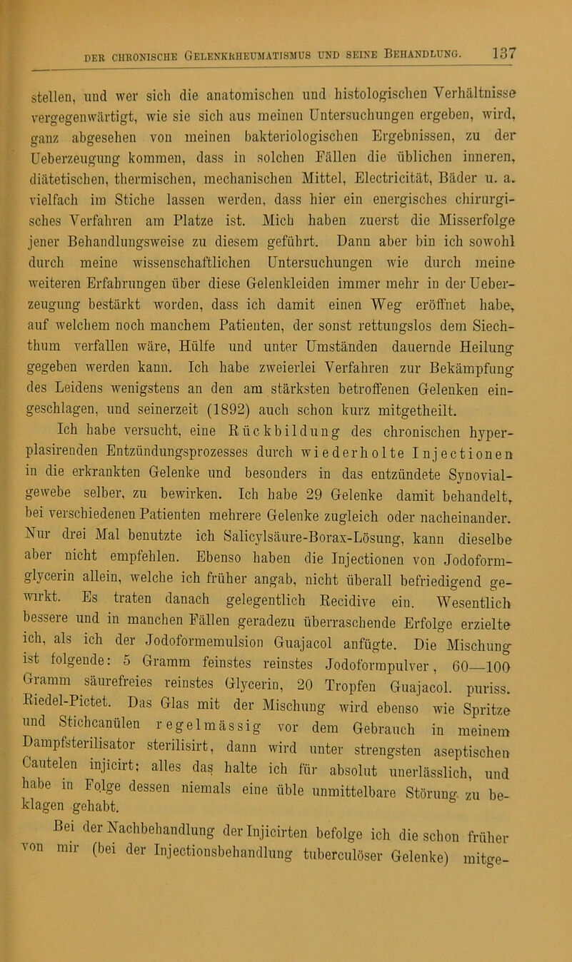 stellen, und wer sich die anatomischen und histologischen Verhältnisse vergegenwärtigt, wie sie sich aus meinen Untersuchungen ergeben, wird, ganz abgesehen von meinen bakteriologischen Ergebnissen, zu der Ueberzeugung kommen, dass in solchen Fällen die üblichen inneren, diätetischen, thermischen, mechanischen Mittel, Electricität, Bäder u. a. vielfach im Stiche lassen werden, dass hier ein energisches chirurgi- sches Verfahren am Platze ist. Mich haben zuerst die Misserfolge jener Behandlungsweise zu diesem geführt. Dann aber bin ich sowohl durch meine wissenschaftlichen Untersuchungen wie durch meine weiteren Erfahrungen über diese Gelenkleiden immer mehr in der Ueber- zeugung bestärkt worden, dass ich damit einen Weg eröffnet habe, auf welchem noch manchem Patienten, der sonst rettungslos dem Siech- thum verfallen wäre, Hülfe und unter Umständen dauernde Heilung- gegeben werden kann. Ich habe zweierlei Verfahren zur Bekämpfung- des Leidens wenigstens an den am stärksten betroffenen Gelenken ein- geschlagen, und seinerzeit (1892) auch schon kurz mitgetheilt. Ich habe versucht, eine Rückbildung des chronischen hyper- plasirenden Entzündungsprozesses durch wiederholte Injectionen in die erkrankten Gelenke und besonders in das entzündete SyDovial- gewebe selber, zu bewirken. Ich habe 29 Gelenke damit behandelt, bei verschiedenen Patienten mehrere Gelenke zugleich oder nacheinander. Nur drei Mal benutzte ich Salicylsäure-Borax-Lösung, kann dieselbe aber nicht empfehlen. Ebenso haben die Injectionen von Jodoform- glyceiin allein, welche ich früher angab, nicht überall befriedigend ge- wirkt. Es traten danach gelegentlich Recidive ein. Wesentlich bessere und in manchen Fällen geradezu überraschende Erfolge erzielte ich, als ich der Jodoformemulsion Guajacol anfügte. Die Mischung- ist folgende: 5 Gramm feinstes reinstes Jodoformpulver, 60—100 Gramm säurefreies reinstes Glycerin, 20 Tropfen Guajacol. puriss. Riedel-Pictet. Das Glas mit der Mischung wird ebenso wie Spritze und Stichcanülen regelmässig vor dem Gebrauch in meinem Dampfsterilisator sterilisirt, dann wird unter strengsten aseptischen Cautelen mjicirt; alles das halte ich für absolut unerlässlich, und habe in Folge dessen niemals eine üble unmittelbare Störung zu be- klagen gehabt. Bei der Nachbehandlung der Injicirten befolge ich die schon früher von mir (bei der Injectionsbehandlung tuberculöser Gelenke) mitge-