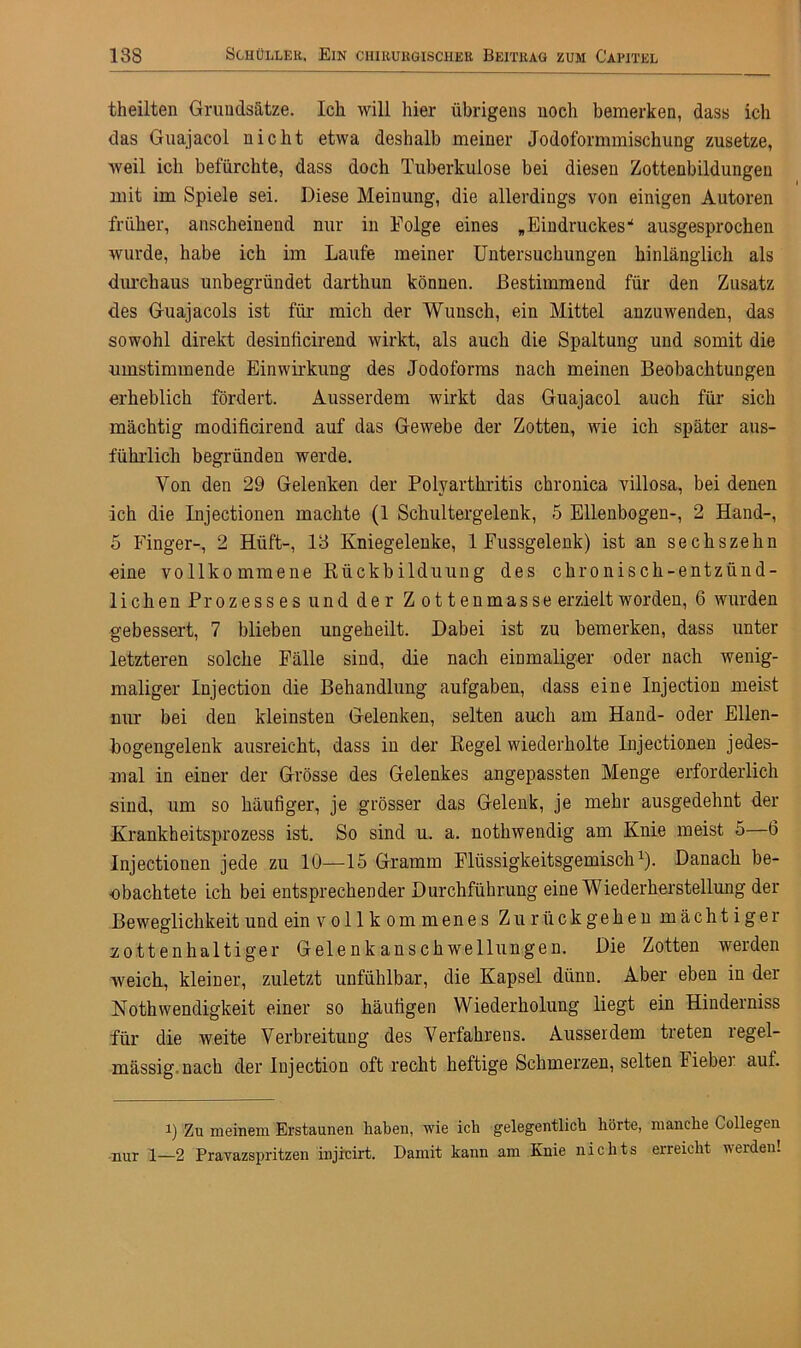 theilten Grundsätze. Ich will hier übrigens noch bemerken, dass ich das Guajacol nicht etwa deshalb meiner Jodoformmischung zusetze, weil ich befürchte, dass doch Tuberkulose bei diesen Zottenbildungen mit im Spiele sei. Diese Meinung, die allerdings von einigen Autoren früher, anscheinend nur in Folge eines „ Eindruckes * ausgesprochen wurde, habe ich im Laufe meiner Untersuchungen hinlänglich als durchaus unbegründet darthun können. Bestimmend für den Zusatz des Guajacols ist für mich der Wunsch, ein Mittel anzuwenden, das sowohl direkt desiniicirend wirkt, als auch die Spaltung und somit die umstimmende Einwirkung des Jodoforms nach meinen Beobachtungen erheblich fördert. Ausserdem wirkt das Guajacol auch für sich mächtig modificirend auf das Gewebe der Zotten, wie ich später aus- führlich begründen werde. Von den 29 Gelenken der Polyarthritis chronica villosa, bei denen ich die Injectionen machte (1 Schultergelenk, 5 Ellenbogen-, 2 Hand-, 5 Finger-, 2 Hüft-, 18 Kniegelenke, 1 Fussgelenk) ist an sechszehn eine vollko mmene Rückbilduung des chronisch-entzünd- lichen Prozesses und der Z ottenmasse erzielt worden, 6 wurden gebessert, 7 blieben ungeheilt. Dabei ist zu bemerken, dass unter letzteren solche Fälle sind, die nach einmaliger oder nach wenig- maliger Injection die Behandlung aufgaben, dass eine Injection meist nur bei den kleinsten Gelenken, selten auch am Hand- oder Ellen- bogengelenk ausreicht, dass in der Kegel wiederholte Injectionen jedes- mal in einer der Grösse des Gelenkes angepassten Menge erforderlich sind, um so häufiger, je grösser das Gelenk, je mehr ausgedehnt der Krankheitsprozess ist. So sind u. a. nothwendig am Knie meist 5—6 Injectionen jede zu 10—15 Gramm Flüssigkeitsgemisch1). Danach be- obachtete ich bei entsprechender Durchführung eine Wiederherstellung der Beweglichkeit und ein vollkommenes Zu rück gehen mächtiger zottenhaltiger Gelenkanschwellungen. Die Zotten werden weich, kleiner, zuletzt unfühlbar, die Kapsel dünn. Aber eben in der Nothwendigkeit einer so häufigen Wiederholung liegt ein Hinderniss für die weite Verbreitung des Verfahrens. Ausserdem treten regel- mässig nach der Injection oft recht heftige Schmerzen, selten lieber auf. i) Zu meinem Erstaunen haben, wie ich gelegentlich hörte, manche Collegen nur 1—2 Pravazspritzen injicirt. Damit kann am Knie nichts erreicht werden!