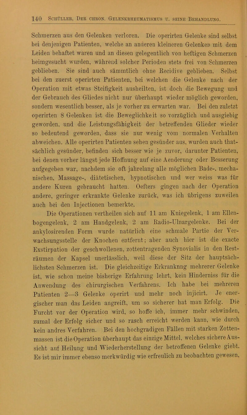 Schmerzen aus den Gelenken verloren. Die operirten Gelenke sind selbst bei denjenigen Patienten, welche an anderen kleineren Gelenken mit dem Leiden behaftet waren und an diesen gelegentlich von heftigen Schmerzen heiragesuclit wurden, während solcher Perioden stets frei von Schmerzen geblieben. Sie sind auch sämmtlich ohne Recidive geblieben. Selbst bei den zuerst operirten Patienten, bei welchen die Gelenke nach der Operation mit etwas Steifigkeit ausheilten, ist doch die Bewegung und der Gebrauch des Gliedes nicht nur überhaupt wieder möglich geworden, sondern wesentlich besser, als je vorher zu erwarten war. Bei den zuletzt operirten 8 Gelenken ist die Beweglichkeit so vorzüglich und ausgiebig geworden, und die Leistungsfähigkeit der betreffenden Glieder wieder so bedeutend geworden, dass sie nur wenig vom normalen Verhalten abweicheu. Alle operirten Patienten sehen gesünder aus, wurden auch that- sächlich gesünder, befinden sich besser wie je zuvor, darunter Patienten, bei denen vorher längst jede Hoffnung auf eine Aenderung oder Besserung aufgegeben war, nachdem sie oft jahrelang alle möglichen Bade-, mecha- nischen, Massage-, diätetischen, hypnotischen und wer weiss was für andere Kuren gebraucht hatten. Oefters gingen nach der Operation andere, geringer erkrankte Gelenke zurück, was ich übrigens zuweilen auch bei den Injectionen bemerkte. Die Operationen vertheilen sich auf 11 am Kniegelenk, 1 am Ellen- bogengelenk, 2 am Handgelenk, 2 am Radio-Ulnargelenke. Bei der ankylosirenden Form wurde natürlich eine schmale Partie der Ver- wachsungsstelle der Knochen entfernt; aber auch hier ist die exacte Exstirpation der geschwollenen, zottentragenden Synovialis in den Rest- räumen der Kapsel unerlässlich, weil diese der Sitz der hauptsäch- lichsten Schmerzen ist. Die gleichzeitige Erkranknng mehrerer Gelenke ist, wie schon meine bisherige Erfahrung lehrt, kein Hinderniss für die Anwendung des chirurgischen Verfahrens. Ich habe bei mehreren Patienten 2—3 Gelenke operirt und mehr noch injicirt. Je ener- gischer man das Leiden angreift, um so sicherer hat man Erfolg. Die Furcht vor der Operation wird, so hoffe ich, immer mehr schwinden, zumal der Erfolg sicher und so rasch erreicht werden kann, wie durch kein andres Verfahren. Bei den hochgradigen Fällen mit starken Zotten- massen ist die Operation überhaupt das einzige Mittel, welches sichere Aus- sicht auf Heilung und Wiederherstellung der betroffenen Gelenke giebt. Es ist mir immer ebenso merkwürdig wie erfreulich zu beobachten gewesen,