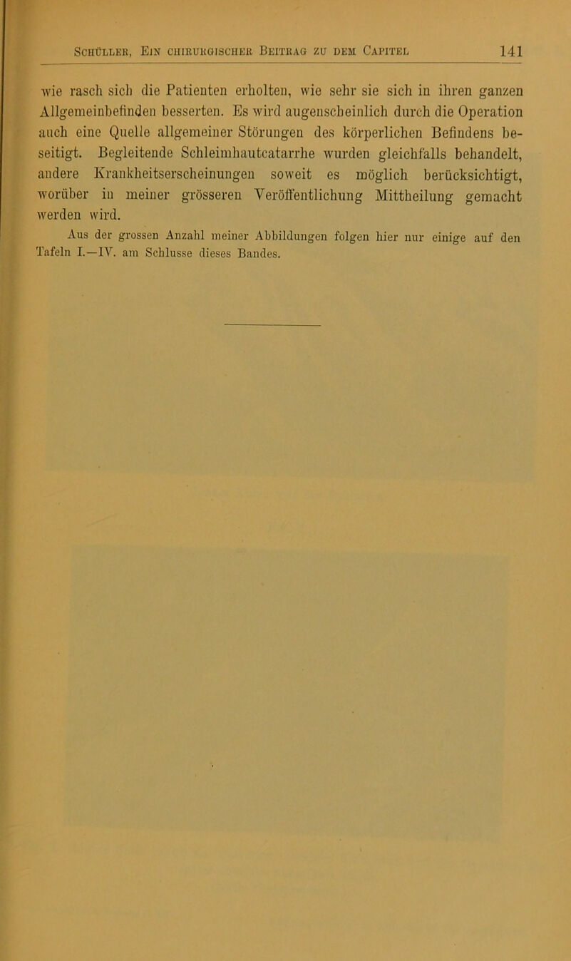 wie rasch sich die Patienten erholten, wie sehr sie sich in ihren ganzen Allgemeinbefinden besserten. Es wird augenscheinlich durch die Operation auch eine Quelle allgemeiner Störungen des körperlichen Befindens be- seitigt. Begleitende Schleimhautcatarrhe wurden gleichfalls behandelt, andere Krankheitserscheinungen soweit es möglich berücksichtigt, worüber in meiner grösseren Veröffentlichung Mittheilung gemacht werden wird. Aus der grossen Anzahl meiner Abbildungen folgen hier nur einige auf den Tafeln I.—IV. am Schlüsse dieses Bandes.