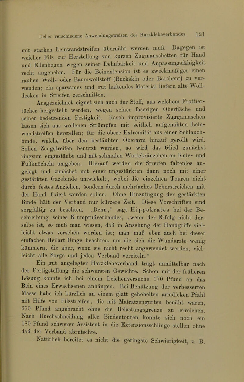 mit starken Leinwandstreifen übernäht werden muß. Dagegen ist weicher Filz zur Herstellung von kurzen Zugmanschetten für Hand und Ellenbogen wegen seiner Dehnbarkeit und Anpassungsfähigkeit recht angenehm. Für die Beinextension ist es zweckmäßiger einen rauhen Woll- oder Baumwollstoff (Buckskin oder Barchent) zu ver- wenden; ein sparsames und gut haftendes Material liefern alte Woll- decken in Streifen zerschnitten. Ausgezeichnet eignet sich auch der Stoff, aus welchem Frottier- tücher hergestellt werden, wegen seiner faserigen Oberfläche und seiner bedeutenden Festigkeit. Rasch improvisierte Zuggamaschen lassen sich aus wollenen Strümpfen mit seitlich aufgenähten Lein- wandstreifen herstellen; für die obere Extremität aus einer Schlauch- binde, welche über den bestäubten Oberarm hinauf gerollt wird. Sollen Zeugstreifen benutzt werden, so wird das Glied zunächst ringsum eingestäubt und mit schmalen Wattekränzchen an Knie- und Fußknöcheln umgeben. Hierauf werden die Streifen faltenlos an- gelegt und zunächst mit einer ungestärkten dann noch mit einer gestärkten Gazebinde umwickelt, wobei die einzelnen Touren nicht durch festes Anziehen, Sondern durch mehrfaches üeberstreichen mit der Hand fixiert werden sollen. Ohne Hinzufügung der gestärkten Binde hält der Verband nur kürzere Zeit. Diese Vorschriften sind sorgfältig zu beachten. „Denn,“ sagt Hippokrates bei der Be- schreibung seines Klumpfußverbandes, „wenn der Erfolg nicht der- selbe ist, so muß man wissen, daß in Ansehung der Handgriffe viel- leicht etwas versehen worden ist; man muß eben auch bei dieser einfachen Heilart Dinge beachten, um die sich die Wundärzte wenig kümmern, die aber, wenn sie nicht recht angewendet werden, viel- leicht alle Sorge und jeden Verband vereiteln.“ Ein gut angelegter Harzklebeverband trägt unmittelbar nach der Fertigstellung die schwersten Gewichte. Schon mit der früheren Lösung konnte ich bei einem Leichenversuche 170 Pfund an das Bein eines Erwachsenen anhängen. Bei Benützung der verbesserten Masse habe ich kürzlich an einem glatt gehobelten armdicken Pfahl mit Hilfe von Filzstreifen, die mit Matratzen gurten benäht waren, 650 Pfund angebracht ohne die Belastungsgrenze zu erreichen. Nach Durchschneidung aller Bindentouren konnte sich noch ein 180 Pfund schwerer Assistent in die Extensionsschlinge stellen ohne daß der Verband abrutschte. Natürlich bereitet es nicht die geringste Schwierigkeit, z. B.