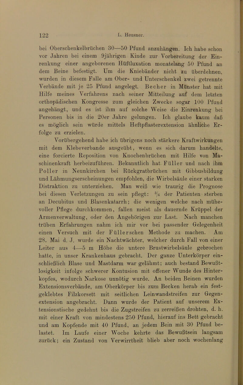 bei Oberscbenkelbrüchen 30—50 Pfund anzuhängen. Ich habe schon vor Jahren bei einem 9jährigen Kinde zur Vorbereitung der Ein- renkung einer angeborenen Hüftluxation monatelang 50 Pfund an dem Beine befestigt. Um die Kniebänder nicht zu überdehnen, wurden in diesem Falle am Ober- und Unterschenkel zwei getrennte Verbände mit je 25 Pfund angelegt. Becher in Münster hat mit Hilfe meines Verfahrens nach seiner Mitteilung auf dem letzten orthopädischen Kongresse zum gleichen Zwecke sogar 100 Pfund angehängt, und es ist ihm auf solche Weise die Einrenkung bei Personen bis in die 20er Jahre gelungen. Ich glaube kaum daß es möglich sein würde mittels Heftpflasterextension ähnliche Er- folge zu erzielen. Vorübergehend habe ich übrigens noch stärkere Kraftwirkungen mit dem Klebeverbande ausgeübt, wenn es sich darum handelte, eine forcierte Reposition von Knochenbrüchen mit Hilfe von Ma- schinenkraft herbeizuführen. Bekanntlich hat Füller und nach ihm Poller in Neunkirchen bei Rückgratbrüchen mit Gibbusbildung und Lähmungserscheinungen empfohlen, die Wirbelsäule einer starken Distraktion zu unterziehen. Man weiß wie traurig die Prognose bei diesen Verletzungen zu sein pflegt: der Patienten sterben an Decubitus und Blasenkatarrh; die wenigen welche nach mühe- voller Pflege durchkommen, fallen meist als dauernde Krüppel der Armenverwaltung, oder den Angehörigen zur Last. Nach manchen trüben Erfahrungen nahm ich mir vor bei passender Gelegenheit einen Versuch mit der Füllerschen Methode zu machen. Am 28. Mai d. J. wurde ein Nachtwächter, welcher durch Fall von einer Leiter aus 4—5 m Höhe die untere Brustwirbelsäule gebrochen hatte, in unser Krankenhaus gebracht. Der ganze Unterkörper ein- schließlich Blase und Mastdarm war gelähmt; auch bestand Bewußt- losiofkeit infolge schwerer Kontusion mit offener Wunde des Hinter- kopfes, wodurch Narkose unnötig wurde. An beiden Beinen wurden Extensionsverbände, am Oberkörper bis zum Becken herab ein fest- geklebtes Filzkorsett mit seitlichen Leinwandstreifen zur Gegen- extension angebracht. Dann wurde der Patient auf unserem Ex- tensionstische gedehnt bis die Zugstreifen zu zerreißen drohten, d. h. mit einer Kraft von mindestens 250 Pfund, hierauf ins Bett gebracht und am Kopfende mit 40 Pfund, an jedem Bein mit 30 Pfund be- lastet. Im Laufe einer Woche kehrte das Bewußtsein langsam zurück; ein Zustand von Verwirrtheit blieb aber noch wochenlang