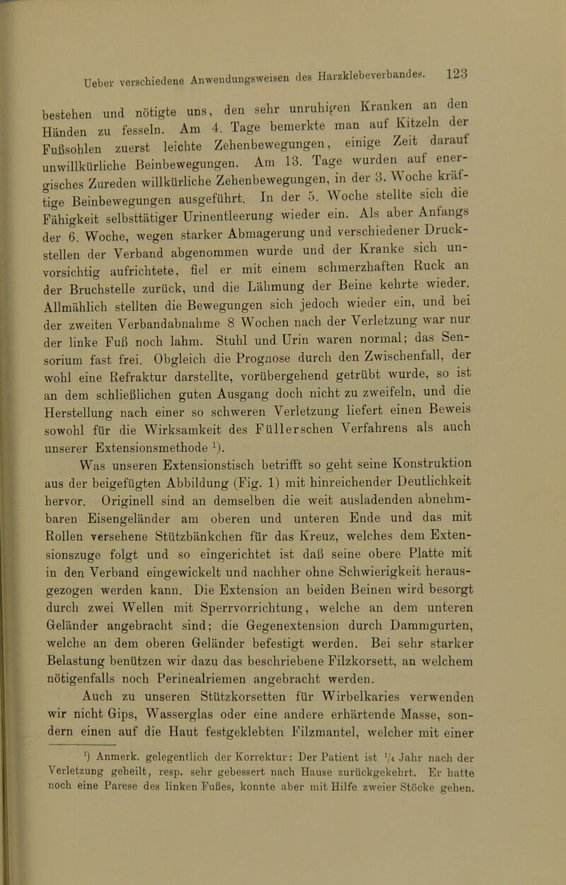 bestehen und nötigte uns, den sehr unruhigen Kranken an den Händen zu fesseln. Am 4. Tage bemerkte man auf Kitzeln der Fußsohlen zuerst leichte Zehenbewegungen, einige Zeit daraut unwillkürliche Beinbewegungen. Am 13. Tage wurden auf ener- o-isches Zureden willkürliche Zehenbewegungen, in der 3. Woche kräf- tige Beinbewegungen ausgeführt. In der 5. Woche stellte sich die Fähigkeit selbsttätiger Urinentleerung wieder ein. Als aber Anfangs der 6. Woche, wegen starker Abmagerung und verschiedener Druck- stellen der Verband abgenommen wurde und der Kranke sich un- vorsichtig aufrichtete, fiel er mit einem schmerzhaften Ruck an der Bruchstelle zurück, und die Lähmung der Beine kehrte wieder. Allmählich stellten die Bewegungen sich jedoch wieder ein, und bei der zweiten Verbandabnahme 8 Wochen nach der Verletzung war nui der linke Fuß noch lahm. Stuhl und Urin waren normal; das Sen- sorium fast frei. Obgleich die Prognose durch den Zwischenfall, der wohl eine Refraktur darstellte, vorübergehend getrübt wurde, so ist an dem schließlichen guten Ausgang doch nicht zu zweifeln, und die Herstellung nach einer so schweren Verletzung liefert einen Beweis sowohl für die Wirksamkeit des Füll er sehen Verfahrens als auch unserer Extensionsmethode ^). Was unseren Extensionstisch betrifft so geht seine Konstruktion aus der beigefügten Abbildung (Fig. 1) mit hinreichender Deutlichkeit hervor. Originell sind an demselben die weit ausladenden abnehm- baren Eisengeländer am oberen und unteren Ende und das mit Rollen versehene Stützbänkchen für das Kreuz, welches dem Exten- sionszuge folgt und so eingerichtet ist daß seine obere Platte mit in den Verband eingewickelt und nachher ohne Schwierigkeit heraus- gezogen werden kann. Die Extension an beiden Beinen wird besorgt durch zwei Wellen mit Sperrvorrichtung, welche an dem unteren Geländer angebracht sind; die Gegenextension durch Dammgurten, welche an dem oberen Geländer befestigt werden. Bei sehr starker Belastung benützen wir dazu das beschriebene Filzkorsett, an welchem nötigenfalls noch Perinealriemen angebracht werden. Auch zu unseren Stützkorsetten für Wii'belkaries verwenden wir nicht Gips, Wasserglas oder eine andere erhärtende Masse, son- dern einen auf die Haut festgeklebten Filzmantel, welcher mit einer *) Anmerk, gelegentlich der Korrektur: Der Patient ist Juhv nach der Verletzung geheilt, resp. sehr gebessert nach Hause zurückgekehrt. Er hatte noch eine Parese des linken Fußes, konnte aber mit Hilfe zweier Stöcke gehen.