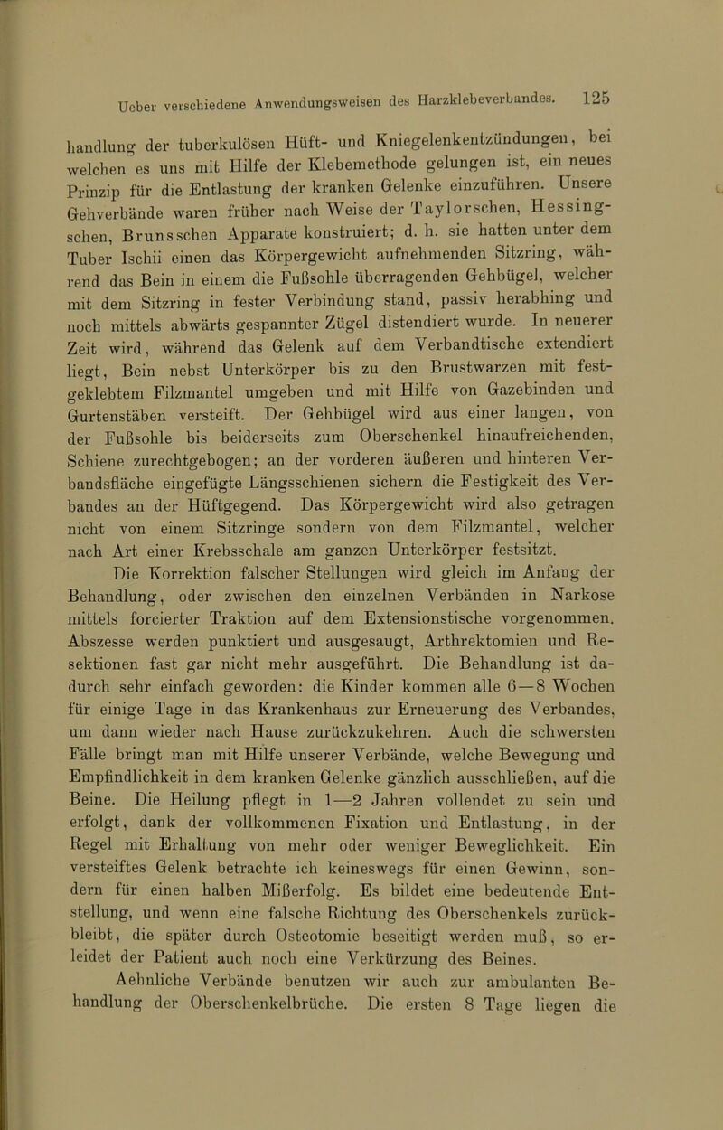 hancllung der tuberkulösen Hüft- und Kniegelenkentzündungen, bei weichendes uns mit Hilfe der Klebemethode gelungen ist, ein neues Prinzip für die Entlastung der kranken Gelenke einzuführen. Unsere Gehverbände waren früher nach Weise der Taylorschen, Hessing- schen, Brunsschen Apparate konstruiert; d. h. sie hatten unter dem Tuber Ischii einen das Körpergewicht aufnehmenden Sitzring, wäh- rend das Bein in einem die Fußsohle überragenden Gehbügel, welcher mit dem Sitzring in fester Verbindung stand, passiv herabhing und noch mittels abwärts gespannter Zügel distendiert wurde. In neuerer Zeit wird, während das Gelenk auf dem Verbandtische extendiert liegt, Bein nebst Unterkörper bis zu den Brustwarzen mit fest- geklebtem Filzmantel umgeben und mit Hilfe von Gazebinden und Gurtenstäben versteift. Der Gehbügel wird aus einer langen, von der Fußsohle bis beiderseits zum Oberschenkel hinaufreichenden, Schiene zurechtgebogen; an der vorderen äußeren und hinteren Ver- bandsfläche eingefügte Längsschienen sichern die Festigkeit des Ver- bandes an der Hüftgegend. Das Körpergewicht wird also getragen nicht von einem Sitzringe sondern von dem Filzmantel, welcher nach Art einer Krebsschale am ganzen Unterkörper festsitzt. Die Korrektion falscher Stellungen wird gleich im Anfang der Behandlung, oder zwischen den einzelnen Verbänden in Narkose mittels forcierter Traktion auf dem Extensionstische vorgenommen. Abszesse werden punktiert und ausgesaugt, Arthrektomien und Re- sektionen fast gar nicht mehr ausgeführt. Die Behandlung ist da- durch sehr einfach geworden: die Kinder kommen alle 6—8 Wochen für einige Tage in das Krankenhaus zur Erneuerung des Verbandes, um dann wieder nach Hause zurückzukehren. Auch die schwersten Fälle bringt man mit Hilfe unserer Verbände, welche Bewegung und Empfindlichkeit in dem kranken Gelenke gänzlich ausschließen, auf die Beine. Die Heilung pflegt in 1—2 Jahren vollendet zu sein und erfolgt, dank der vollkommenen Fixation und Entlastung, in der Regel mit Erhaltung von mehr oder weniger Beweglichkeit. Ein versteiftes Gelenk betrachte ich keineswegs für einen Gewinn, son- dern für einen halben Mißerfolg. Es bildet eine bedeutende Ent- stellung, und wenn eine falsche Richtung des Oberschenkels zurück- bleibt, die später durch Osteotomie beseitigt werden muß, so er- leidet der Patient auch noch eine Verkürzung des Beines. Aehnliche Verbände benutzen wir auch zur ambulanten Be- handlung der Obersclienkelbrüche. Die ersten 8 Tage liegen die