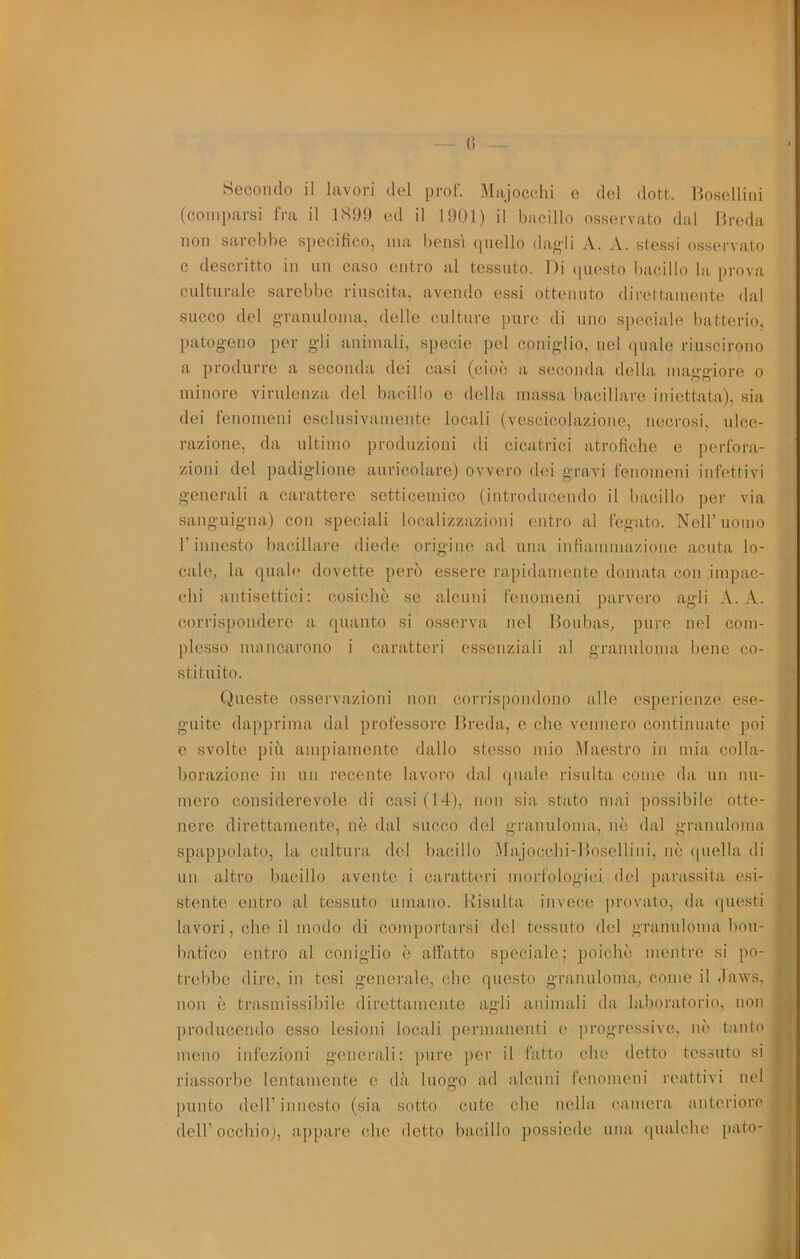 Hccondo il lavori del prof. Majocehi e del dott. Boselliiii (comparsi fra il 1899 ed il I9U1) il bacillo osservato dal Hreda non sarebbe s])ecibco, ma bensì (piello daf>'li A. A. stessi osservato c descritto in un caso entro al tessuto. Di (piosto bacillo la prova culturale sarebbe riuscita, avendo essi ottenuto direttamente dal succo del g-ranuloma, delle culture pure di uno speciale batterio, patogeno per gli animali, specie pel coniglio, nel (piale riuscirono a produrre a seconda dei casi (cioì; a seconda della maggiore o minore virulenza del bacillo e della imussa bacillare iniettata), sia dei fenomeni esclusivamente locali (vescicolazione, necrosi, ulce- razione, da ultimo produzioni di cicatrici atrofiche e ])erfora- zioni del padiglione auricolare) ovvero dei gravi fenomeni infettivi generali a carattere setticemico (introducendo il bacillo per via sanguigna) con speciali localizzazioni entro al fegato. Nell’uomo r innesto bacillare diede origine ad una infiammazione acuta lo- cale, la quali* dovette però essere rapidamente domata con impac- chi antisettici: eosicbè se alcuni fenomeni parvero agli A. X. (mrrisjiondere a quanto si osserva nel Houbas, jmre nel com- plesso mnncarono i caratteri essenziali al granuloma bene co- stituito. Queste osservazioni non corrispondono alle esperienze ese- guite dapprima dal professore Hreda, e che vennero continuate poi e svolto più ampiamente dallo stesso mio Maestro in mia colla- borazione in un recente lavoro dal (piale risulta come da un mi- merò considerevole di casi (14), non sia stato mai possibile otte- nere direttamente, nè dal succo del granuloma, nò dal granuloma spappolato, la cultura del bacillo Majocclii-Hosellini, nè quella di un altro bacillo avente i cai’atteri morfologici del parassita esi- stente entro al tessuto umano. Hisulta invece provato, da questi lavori, che il modo di comportarsi del tessuto del granuloma bou- batico entro al coniglio è affatto speciale; poiché mentre si po- trebbe dire, in tesi generale, che questo granuloma, come il -laws, non è trasmissibile direttamente agli animali da laboratorio, non producendo esso lesioni locali permanenti e progressive, nè tanto meno infezioni generali: pure per il fatto che detto tessuto si riassorbe lentamente e dà luogo ad alcuni fenomeni reattivi nel punto deir innesto (sia sotto cute che nella camera anteriore dell’occhio), appare che detto bacillo possiede una qualche pato-