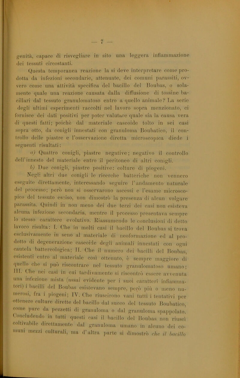 rV^- o-eiiità, capace di risvcg'liare in sito una lcg<i;ei-a iiifiaiiiinazione (lei tessuti circostanti. (Questa temporanea reazione la si deve inter[)retare come pro- dotta da infezioni secondarie, attenuate, dei comnni parassiti, ov- vero come lina attività specifica del bacillo del lìonbas, o sola- mente quale una reazione causata dalla diffusione di tossine ba- cillari dal tessuto grannlomatoso entro a quello animale? La serie deg-li ultimi esperimenti raccolti nel lavoro sopra menzionato, ci fornisce dei dati positivi per poter valutare quale sia la causa vera di ([uesti fatti; poiché dal materiale caseoide tolto in sei casi sopra otto, da conigli innestati con granuloma Bonbatico, il con- trollo delle piastre e Tosservazione diretta microscopica diede i seguenti risultati: (() Quattro conigli, piastre negative; negativo il controllo dell’innesto del materiale entro il peritoneo di altri conigli. f>) Due conigli, piastre positive: colture di piogeni. Negl; altri due conigli le ricerche batteriche non vennero eseguite direttamente; interessando seguire T andamento naturale del processo; peri) non si osservarono ascessi c resame microsco- pico del tessuto esciso, non dimostri) la presenza di alcun volo’are parassita. Quindi in non meno dei due terzi dei casi non esisteva alcuna infezione secondaria, mentre il j)roccsso presentava sempre lo stesso carattere evolutivo. Riassumendo le conclusioni di dotto lavoio lisulta: I. Che in molti casi il bacillo del lloulias si trova esclusivamente in seno al materiale di neoformazione ed al j)ro- dotto di degenerazione caseoide degli animali innestati con ogni cautela battereologica; 11. Che il numero dei bacilli del Boubas, esistenti entro al materiale così ottenuto, è sempre maggiore di quello che si pm') riscontrare nel tessuto granulomatoso umano; 111. Che nei casi in cui tai'divamente si riscontn') essi're avvenuta una infezione mista (assai evidente per i suoi caratteri infiamma- toli) i bacilli del Boubas esistevano sempre, peri) più o meno nu- merosi, fra i j)iogeni; IV. Che riuscirono vani tutti i tentativi per ottenere culture, dirette del bacillo dal succo del tessuto Boubatico, come pure da i)czzetti di granuloma o dal granuloma spappolato. Concludendo in tutti questi casi il bacillo del Boubas non riuscì coltivabile direttamente dal granuloma umano in alcuno dei co- muni mezzi culturali, ma d’altra parte si dimostri’) che il harilìo