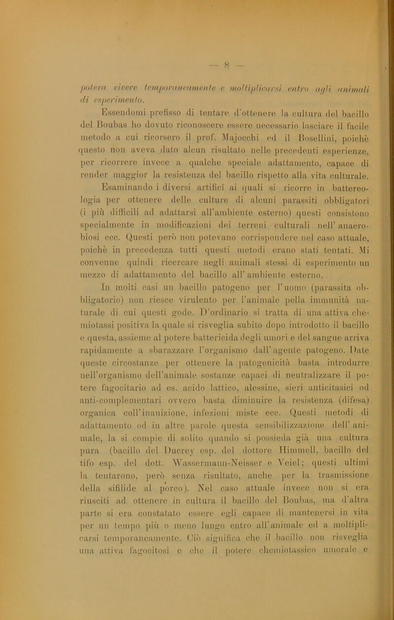 polevd vivere tcinporaiieamenfe c imlfiiiliran^l entro (Kfii nniìnaH di esperimento. Fissendonii prefisso di tentare d'ottenere la cultura del bacillo del Jioubas ho dovuto riconoscere essere necessario lasciare il Cacile metodo a cui ricorsero il prof, ^lajocchi ed il Hoselliui, poiché questo non aveva dato alcun risultato nelle precedenti esperienze, per ricorrere invece a qualche speciale adattamento, capace di render magg-ior la resistenza del l)acillo rispetto alla vita culturale. Esaminando i diversi artifici ai <[uali si ricorre in battereo- logia per ottenere delle culture di alcuni parassiti obbligatori (i più difficili ad adattarsi airand)iente esterno) questi consistono specialmente in modificazioni dei terreni culturali nell’ anaero- biosi ecc. Questi però non potevano corrisi)ondere nel caso attuale, poiché in precedenza tutti questi metodi erano stati tentati. Mi convenne quindi ricercare negli aidmali stessi di esperimento un mezzo di adattamento del bacillo all’ambiente esterno. In molti casi un bacillo patogeno per ruomo (parassita ob- bligatorio) non riesce virulento ])er raiiimale polla immunità na- turale di cui questi gode. D’ordinario si tratta di una attiva che- miotassi positiva la quale si risveglia subito dopo introdotto il bacillo e questa, assieme al potere battericida degli umori e del sangue arriva rapidamente a sbarazzare rorganismo dall’agente patogeno. Date queste circostanze per ottenere la patogenicità basta introdurre neH’organismo deU’animale sostanze capaci di neutralizzare il po- tere fagocitarlo ad es. acido lattico, alessine, sieri anticitasici od anti-complementari ovvero basta diminuire la resistenza (difesa) organica coU’inauizione, infezioni miste ecc. Questi metodi di adattamento od in altre parole questa sensibilizzazione dell’ ani- male, la si compie di solito (|uaiido si possieda già una cultura pura (bacillo del Ducrey esp. del dottore Ifimmell, bacillo del tifo esp. del dott. Wassermann-Neisser e Veiel ; questi ultimi la tentarono, però senza risultato, anche per la trasmissione della sifilide al porco). Nel caso attuale invece non si era riusciti ad ottenere in cultura il bacillo del Boubas, ma d’altra parte si era constatato essere egli capace di mantenersi in vita ])er un tempo ])iii o meno lungo entro aU’miimale ed a moltipli- carsi temporaneamente, (liò significa che il bacillo non risveglia una attiva fagocitosi e che il potere chemiotassico umorale e