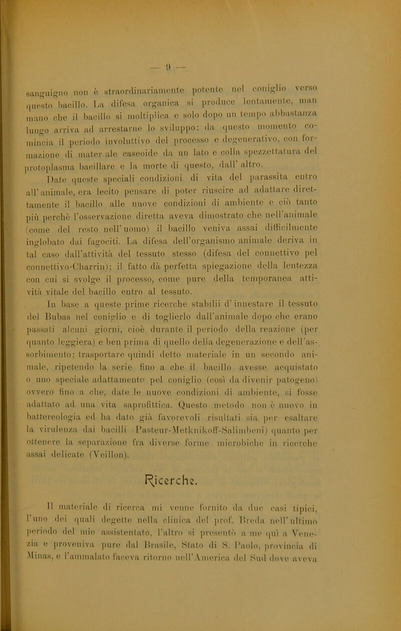 saiin-uio-iio non ò stmordiimriaimMito potonte nel ceni<rIio verso (|uesto hacillo. La difesa oro-aniea si produce lentamente, man mano c,he il bacillo si moltiplica e solo dopo un tempo abhastan/a limg-o arriva ad arrestarne lo svilii|)po: da (piesto momento co- miireia il periodo involiittivo del processo e degenerativo, con for- mazione di mater ale caseoide da mi lato e colla sjiezzettatura del proto])lasma bacillare e la morte di (juesto, dall altro. Date (pieste speciali condizioni di vita del parassita entro all’animale, era lecito pensare di poter riuscire ad adattare diret- tamente il bacillo alle nuove condizioni di ambiente e ciò tanto più perchè rosservazione diretta aveva dimostrato die nell animale (come del resto nell’uomo) il bacillo veniva assai dilficilmente inglobato dai fagociti. La difesa deirorganismo animale deriva in tal caso daH’attività del tessuto stesso (difesa del connettivo pel connettivo-Cbarrin); il fatto dà perfetta spiegazione della lentezza con cui si svolge il processo, come pure della temporanea atti- vità vitale del bacillo entro al tessuto. Tu base a queste prime ricerche stabilii d’innestare il tessuto del Bubas nel coniglio e di toglierlo daH'animale dopo che erano passati alcuni giorni, cioè durante il periodo della reazione (per quanto leggiera) e ben prima di quello della degenerazione e dell’as- sorbimento; tras])ortare quindi detto materiale in un secondo ani- male, ripetendo la serie fino a che il bacillo avesse ac(|UÌstato 0 uno speciale adattamento pel coniglio (così da divenir patogeno) ovvero fino a che, date le nuove condizioni di ambiente, si fosse adattato ad una vita saprofittica. Questo metodo non è nuovo in battereologia ed ha dato già favorevoli risultati sia ])er esaltare la virulenza dai bacilli t l’asteur-Metknikoff-Salindieni) (juanto per ottenere la separazione fra diverse forme microbiche in ricerche assai delicate (Yeillon). I^iccrche. Il materiale di ricerca mi venne fornito da due casi tipici, rimo dei (piali degette nella clinica del prof. Breda nell’ultimo periodo del mio assistentato, l'aTtro si presmiti) a me (pii a Vene- zia e proveniva pure dal Brasile, Stato di S. Paolo, provincia di Minas, e rammalato faceva ritorno nell’.Vmerica del Sud dove aveva