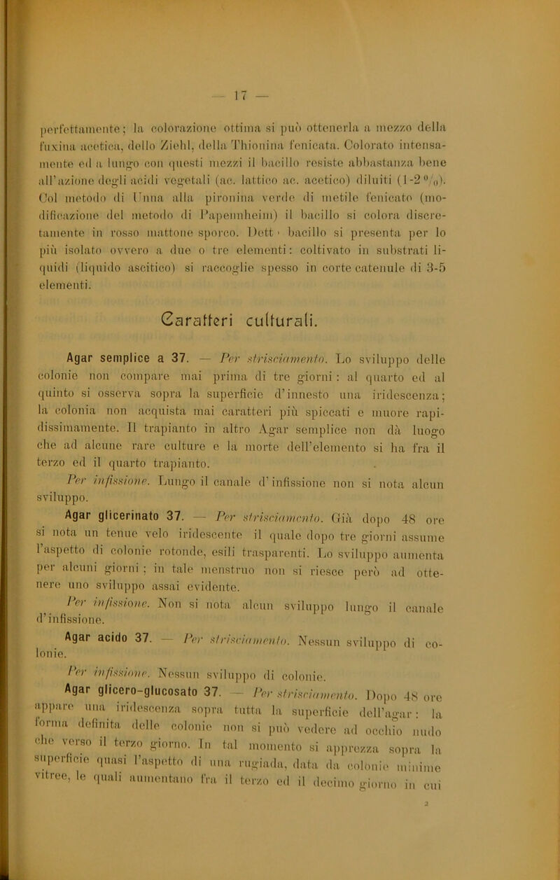 i port'cttiinuMite ; la oolorazioiio ottima si può ottenerla a mozzo della fuxina noetica, dello Ziehl, della Thioiiiiia t'enicata. Colorato intoiisa- § mento ed a luiio;o con (piesti mezzi il bacillo resiste abbastanza bene w all’azione degli acidi vegetali (ac. lattico ac. acetico) diluiti (l-2/o). Col metodo di Cuna alla pironiiia verde di metile t'enicato (mo- dificazione del metodo di l*a])ennheim) il bacillo si colora discre- tamente in rosso mattone sporco. l)ett> bacillo si presenta per lo più isolato ovvero a due o tre elementi: coltivato in substrati li- (|uidi (liquido ascitico) si raccoglie spesso in corte catenule di 3-5 elementi. Garafferi culturali. 4 :ì Agar semplice a 37. — Per Afrisciamenfo. Lo sviluppo delle colonie non compare mai prima di tre giorni : al quarto ed al quinto si osserva sopra la superficie d’innesto una iridescenza; la colonia non acquista mai caratteri più spiccati e muore rapi- dissimamente. Il trapianto in altro Agar semplice non dà luogo che ad alcune rare culture e la morte dell’eleiìiento si ha fra il terzo ed il quarto trapianto. Per /nfinnione. Lungo il canale d’infissione non si nota alcun sviluppo. Agar glicerinato 37. — Per strhdamcnfo. (ria dopo 48 ore si nota un tenue velo iridescente il quale dopo tre gioi'iii assume 1 aspetto di colonie rotonde, esili trasparenti. Lo sviluppo aumenta per alcuni giorni ; in tale menstruo non si riesce però ad otte- nere uno svilup])o assai evidente. I‘er hìimne. Non si nota alcun sviluppo lungo il canale d’infissione. Agar acido 37. — Per drdei(n)ien/o. Nessun sviluppo di co- lonie. /Vr ivfimove. Nessun sviluppo di colonie. Agar glicero-glucosato 37. ~ Per drhriamenio. l)o])o 48 ore appare una iridescenza sopra tutta la siqierficie dell’agar : la lorma definita delle colonie non si può vedere ad occhio nudo che verso il terzo giorno. In tal momento si apprezza sopra la superficie ,piasi l’aspetto di una rugia.la, data .la colonie minime vitree, le .piali aumentano fra il terzo e.l il decimo gim riu) in cui