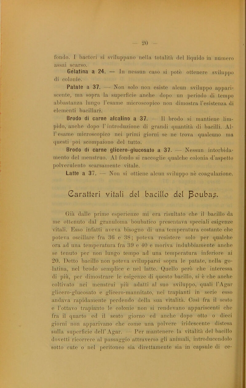 20 fondo. [ bactcri si sviluppano nella totalità del liquido in iiuinero assai scarso. Gelatina a 24. — In nessun caso si potè ottenere sviluppo di colonie. Patate a 37. — Non solo non esiste alcun sviluppo appari- scente, ma sopra la superficie anche dopo mi periodo di tempo abbastanza luiig-o resame microscopico non dimostra l’esistenza di elementi bacillari. Brodo di carne alcalino a 37. 11 brodo si mantiene lim- pido, anche dopo r iiitroduzioiie di grandi (]iiautità di bacilli. Al- l’esame microscopico nei primi giorni se ne trova qualcuno ma questi poi scompaiono del tutto. Brodo di carne glicero-glucosato a 37. — Nessun intorbida- mento del menstruo. Al fondo si raccoglie qualcbe colonia d’aspetto polverulento scarsamente vitale. Latte a 37. — Non si ottiene alcnu sviluppo nè coagulazione. (ria dalle pidine esperienze mi ora risultato che il bacillo da me ottenuto dal granuloma boubatico presentava speciali esigenze vitali. Esso infatti aveva bisogno di una temperatura costante che poteva oscillare fra 30 e 38 ; poteva resistere solo per qualche ora ad una temperatura fra 39 e 40 e moriva indubbiamente anche se tenuto per non lungo tempo ad una temperatura inferiore ai 20. Detto bacillo non poteva svilupparsi sopra le patate, nella ge- latina, nel brodo semplice e nel latte. Quello però che interessa di più, per dimostrare le esigenze di questo bacillo, si è che anche coltivato nei menstrui più adatti al suo sviluppo, quali l’Agar glicero-glucosato e glicero-mannitato, nei trapianti in serie esso andava rapidamente perdendo della sua vitalità. Così fra il sesto e l’ottavo trapianto le colonie non si rendevano appariscenti che fra il quarto ed il sesto giorno ed anche dopo otto o dieci giorni non apparivano che come una polvere iridescente distesa sulla superficie dell’Agar. — Per mantenere la vitalità del bacillo dovetti ricorrere al passaggio attraverso gli animali, introducendolo