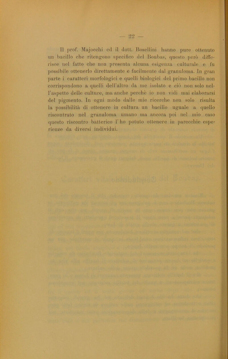 un bacillo che riteno-ono specifico del Houbas, (piesto però diffe- risce nel fatto che non presenta alcuna esij^enza culturale e fu possibile ottenerlo direttamente e facilmente dal granuloma. In gran parte i caratteri morfologici e quelli biologici del primo bacillo non corrispondono a quelli dell’altro da me isolato e ciò non solo nel- l’aspetto delle culture, ma anche perchè io non vidi mai elaborarsi del pigmento. Tn ogni modo dalle mie ricerche non solo risulta la possibilità di ottenere in cultura un bacillo uguale a quello riscontrato nel granuloma umano ma ancora poi nel mio caso questo riscontro batterico l’ho potuto ottenere in parecchie espe- rienze da diversi individui.