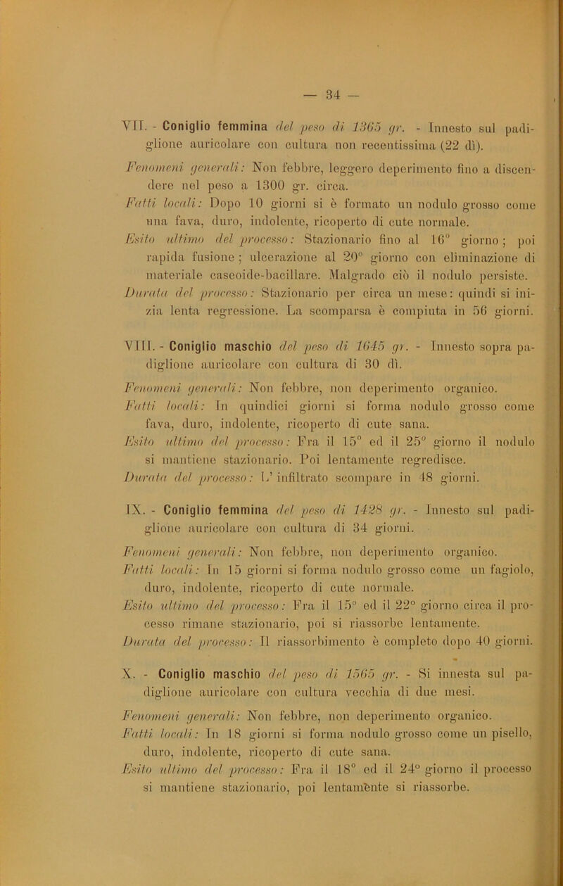 f Vrr. - Coniglio femmina de! peso di ISGó (jr. - Innesto sul padi- glione auricolare con cultura non recentissima (22 di). Fenomeni (jenerali: Non febbre, leggero deperimento fino a discen- dere nel peso a 1300 gr. circa. Fatti locati: Dopo 10 giorni si è formato un nodulo grosso come una fava, duro, indolente, ricoperto di cute normale. Fsito ultimo del processo: Stazionario fino al IG giorno; j)oi rapida fusione ; ulcerazione al 20° giorno con eliminazione di materiale cascoido-bacillare. Malgrado ciò il nodulo persisto. I)nrat(( del processo: Stazionario per circa un mese: quindi si ini- zia lenta regressione. La scomparsa è compiuta in 5C giorni. Vili. - Coniglio maschio del peso di 1(145 gu - Innesto sopra pa- diglione auricolare con cultura di 30 dì. Fenomeni generali: Non febbre, non deperimento organico. Fatti locali: In quindici giorni si forma nodulo grosso come fava, duro, indolente, ricoperto di cute sana. Fsito nltimo del processo: Fra il 15 ed il 25° giorno il nodulo si mantiene stazionario, l’oi lentamente regredisce. Durata de! processo: L’infiltrato scompare in 18 giorni. IX. - Coniglio femmina del peso di 1428 gr. - innesto sul padi- glione auricolare con cultura di 34 giorni. Fenomeni generali: Non febbre, non deperimento organico. Fatti loctdi: In 15 giorni si forma nodulo grosso come un fagiolo, duro, indolente, ricoperto di cute normale. Esito ultimo del processo: Fra il 15° ed il 22° giorno circa il pro- cesso rimane stazionario, poi si riassorbe lentamente. Durata de! processo: Il riassorbimento è completo dopo 40 giorni. X. - Coniglio maschio del peso di 15(>5 gr. - 8i innesta sul pa- diglione auricolare con cultura vecchia di due mesi. Fenomeni generali: Non febbre, non deperimento organico. Fatti locfdi: In 18 giorni si forma nodulo grosso come un pisello, duro, indolente, ricoperto di cute sana. Esito ultimo del processo: Fra il 18° ed il 24° giorno il processo si mantiene stazionario, poi lentam'fente si riassorbe. f