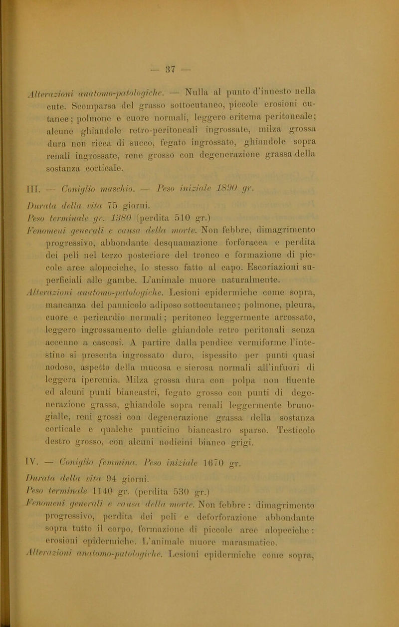 A/f(‘)'iizi()HÌ (filatonio-j)(ff()/()(ji(‘lic. — Nullìi iil punto d iiiiicsto iiollu. cute. Scomparsa del «Tasso sottocutaneo, piccole erosioni cu- tanee ; polmone e cuore normali, le«’g'oro eritema peritoneale; alcune ghiandole retro-peritoneali ingrossate, milza grossa dura non ricca di succo, fegato ingrossato, ghiandole sopra renali ingrossate, rene grosso con degenerazione grassa della sostanza corticale. HI. — Coniglio maschio. — Peso iniziale 181)0 gr. Durata della cita 75 giorni. ìh'so terminale gr. JdSO (perdita 510 gr.) Pcnomeni generali e causa della niorle. Non febbre, dimagrimento progressivo, abbondante desquamazione forforacea e perdita dei peli nel terzo posteriore del tronco e formazione di pic- cole aree alopeciclie, lo stesso fatto al capo. Escoriazioni su- perficiali alle gambe. L'animale muore naturalmente. Alterazioni (Uiatomo-palologirhe. Lesioni epidermiche come soj)ra, mancanza del pannicolo adiposo sottocutaneo ; polmone, pleura, cuore c pericardio normali ; peritoneo leggermente arrossato, leggero ingrossamento delle ghiandole retro peritonali senza accenno a caseosi. A partire dalla pendice vermiforme Tinte- stino si ])resenta ingrossato duro, ispessito per punti quasi noiloso, aspetto della mucosa e sierosa normali airinfuori di leggera iperenda. Milza grossa dura con pol])a non finente ed alcuni punti biancastri, fegato grosso con punti di dege- nerazione grassa, ghiandole sopra renali leggermente bruno- gialle, reni grossi con degenerazione grassa della sostanza corticale e ([iialcbe [ìiiuticino biancastro sparso. Testicolo destro grosso, con alcuni uodicini bianco grigi. IV. — Coniglio femmina. Peso iniziale Ili70 gr. Durala della cita 04 giorni. Peso lerminale 1140 gr. (perdita 5B0 gr.) henomeni generali e eausu della morie. Non lebbre : dimagrimento progressivo, perdita dei peli e deforforazioue abbondaute sopra tutto il corpo, lormazioiie di piccole arce alopeciobe : erosioni epidermiche. L'auimale muore marasmatico. .{Iterazioni anatomo-palologirlie. liesioni epidermiebe come sopra.