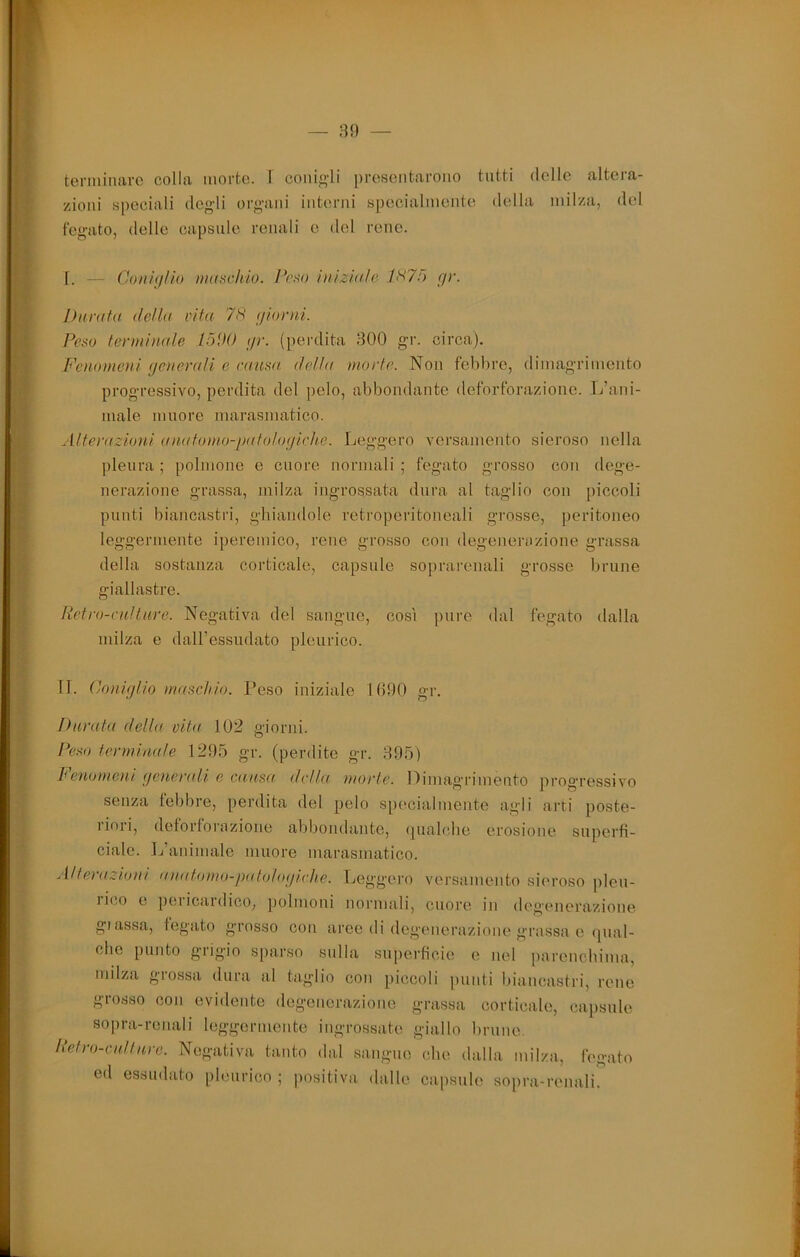 zioni speciali degli organi intenii specialmente della milza, del fegato, delle capsule renali e del rene. 1. — Coni(i/io maschio. Peso iiiizia/e f/r. Durata della vita 7S (jiorni. Peso terminale lòDO //r. (perdita 300 gr. circa). Feiiomeui (jeverali e causa della morte. Non febbre, dimagrimento progressivo, perdita del pelo, abbondante deforforazioiie. L’ani- male muore marasmatico. .ilterazioni ((uatomo-jxttohxjiche. Leggero versamento sieroso nella pleura; polmone e cuore normali; fegato grosso con dege- nerazione grassa, milza ingrossata dura al taglio con piccoli punti biancastri, ghiandole retroperitoneali grosse, peritoneo leggermente iperemico, rene grosso con degenenizione grassa della sostanza corticale, capsule soprarenali grosse brune giallastre. Retro-culture. Negativa del sangue, così pure dal fegato dalla milza e daU’essudato pleurico. II. Coìiujlio maschio. Peso iniziale 1(190 gr. Durata della cita 102 giorni. Peso termiaale 1295 gr. (perdite gr. 395) beviomeui (jeuerali e causa della ìuorte. Oimag'rimento progressivo senza lebbre, perdita del pelo sp((cialmente agli arti poste- liori, deforlorazione abbondante, (pialcbe erosione superfi- ciale. L’animale muore marasmatico. Alterazioni an(itomo-patolo(//rh.e. Leggero versamento sic'roso pleu- Ii(.o e peiicaidico, polmoni normali, cuore in deg'enerazione glassa, fegato grosso con aree di degenerazione grassa e qual- che punto grigio sparso sulla superficie e nel parenchima, milza grossa dura al taglio con piccoli ])unti biancastri, rene grosso con evidente degenerazione grassa corticate, capsule sopra-renali leggermente ingrossate giallo brune. Retro-cidiure. Negativa ta,nto dal sangue che dalla milza, fegato ed essudato pleurico ; positiva dalle caiisulo sopra-renali.