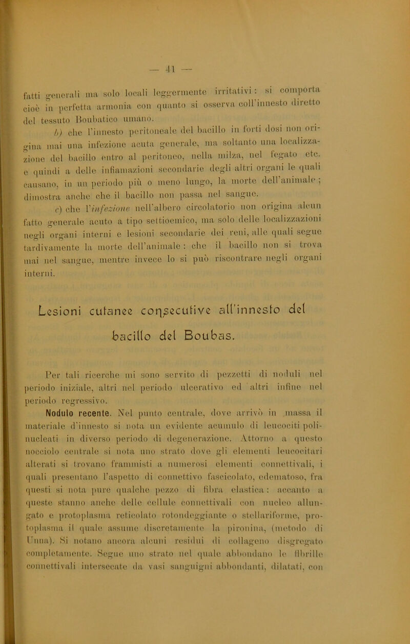 fatti oviiorali ma solo locali log-iformoiito irritativi ; si comporta cioè hi perfetta armonia con (-iiianto si osserva coiriiinesto diretto del tessuto Honliatico umano. h) che rinnesto peritoneale del bacillo in torti dosi non ori- o-ina mai una infezione acuta i^enerale, ma soltanto mia localizza- zione del bacillo entro al |)eritoneo, nella milza, nel fe<>;ato etc. e quindi a delle intiamazioni secondarie degdi altri or/^ani le (jiiali causano, in un periodo piu o meno lungo, la morto dell animale ; dimostra anche che il bacillo non passa nel sang-ne. (•) che Vinfezione nciralbero circolatorio non origina alcun fatto generale acuto a tipo settioeniico, ma solo delle localizzazioni negli organi interni e lesioni secondarie dei reni, alle quali segue tardivamente la morte deiranimalo ; che il bacillo non si trova mai nel sangue, mentre Invece lo si può riscontrare negli organi interni. Lesioni cutanee coqpecutive aU’innesto del bacillo del Boubas. l^er tali ricerche mi sono servito di pezzetti di noduli nel |)eriodo iniziale, altri nel periodo ulcerativo ed altri infine nel periodo regre.ssivo. Nodulo recente. Nel punto centrale, dove arrivò in massa il materiale d'innesto si nota uii evidente acumulo di leucociti poli- nucleati in diverso periodo di degenerazione, .\ttoruo a questo nocciolo centrale si nota uno strato dove gli elementi leucocitari alterati si trovano frammisti a numerosi elementi connettivali, i quali presentano l’aspetto di connettivo fascicolato, edematoso, fra (]uesti si nota pure (pialcbe pezzo di fibra elastica : accanto a (pieste stanno anche delle cellule connettivali con nucleo allun- gato e protoplasma retic,obito rotondeggiante o stellariforme, pro- toplasma il (piale assume discretamente la piroiiina, (metodo di Ibiiia). Si notano ancora alcuni residui di collageno di.sgregato completamente. Segue uno strato nel (piale abbondano le fibrille connettivali intersecate da vasi sanguigni abbondanti, dilatati, con