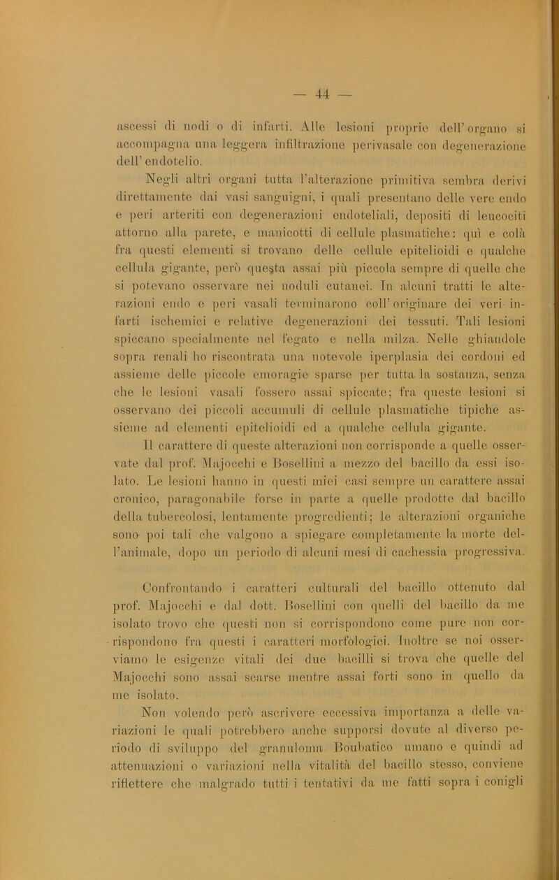 44 — ascessi di nodi o di infarti. Alle lesioni proprio doU’orf^'ano si accompagna una leggera infiltrazione ])erivasale con degenerazione dell’ endotelio. Negli altri organi tutta raltorazionc primitiva send)ra derivi direttamente dai vasi sanguigni, i quali presentano delle vere endo e peri arteriti con degenerazioni endoteliali, depositi di leucociti attorno alla parete, e manicotti di cellule piasmatiche ; qui c colà fra questi elementi si trovano delle cellule epitelioidi e qualche cellula gigante, jierò questa assai più piccola sempre di quello che si ])otevano osservare nei noduli cntanei. In alcuni tratti le alte- razioni endo e peri vasali terminarono coll’originare dei veri in- farti ischemici e relative degenerazioni dei tessuti. Tali lesioni spiccano specialmente nel fegato e nella milza. Nelle ghiandole sopra renali ho riscontrata una notevole iperplasia dei cordoni ed assieme delle piccolo emoragie sparso ))or tutta la sostanza, senza che le lesioni vasali fossero assai spiccate; fra queste lesioni si osservano dei piccoli accnmuli di cellule piasmatiche tipiche as- sieme ad elementi epitelioidi ed a (pialche cellula gigante. Il carattere di queste alterazioni non corrisponde a quelle osser- vate dal prof. .Majocchi e Bosellini a mezzo del hacillo da essi iso- lato. Le lesioni hanno in (piesti miei casi sempre un carattere assai cronico, ])aragonahile forse in parte a quelle prodotte dal hacillo della tubercolosi, lentamente progredienti; le alterazioni organiche sono- poi tali che valgono a spiegare completamente la morte del- l’animale, dopo un periodo di alcuni mesi di cachessia progressiva. Confrontando i caratteri culturali del hacillo ottenuto dal prof. Majocchi e dal dott. Bosellini con (jnelli del hacillo da me isolato trovo che (piesti non si corrispondono come puro non cor- rispondono fra questi i caratteri morfologici. Inoltre se noi osser- viamo le esigenze vitali dei due bacilli si trova che quelle del .Majocchi sono assai scarse mentre assai forti sono in quello da me isolato. Non volendo pen'i ascrivere eccessiva importanza a delle va- riazioni le (piali potrebbero anche supporsi dovute al diverso pe- riodo di sviluppo del granuloma lloubatico umano e quindi ad attenuazioni o variazioni nella vitalità del bacillo stesso, conviene riflettere che malgrado tutti i tentativi da me fatti sopra i conigli