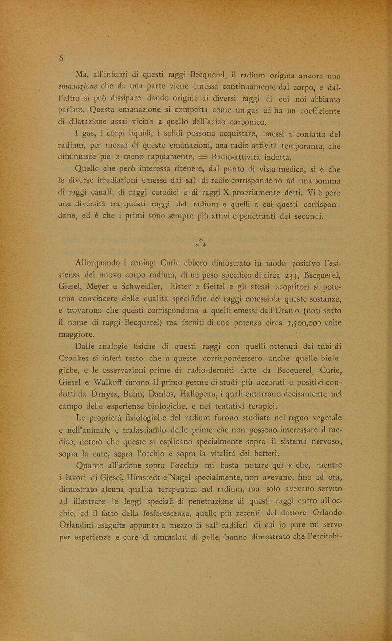 Ma, all’infuori di questi raggi Becquerel, il radium origina ancora una emanaiione che da una parte viene emessa continuamente dal corpo, e dal- l’altra si può dissipare dando origine ai diversi raggi di cui noi abbiamo parlato. Questa emanazione si comporta come un gas ed ha un coefficiente di dilatazione assai vicino a quello dell’acido carbonico. I gas, i corpi liquidi, i solidi possono acquistare, messi a contatto del radium, per mezzo di queste emanazioni, una radio attività temporanea, che diminuisce più o meno rapidamente. = Radio-attività indotta. Quello che però interessa ritenere, dal punto di vista medico, si è che le diverse irradiazioni emesse dai sah di radio corrispondono ad una somma di raggi canali, di raggi catodici e di raggi X propriamente detti. Vi è però una diversità tra questi raggi del radium e quelli a cui questi corrispon- dono, ed è che i primi sono sempre più attivi e penetranti dei secondi. * * * Allorquando i coniugi Curie ebbero dimostrato in modo positivo l’esi- stenza del nuovo corpo radium, di un peso specifico di circa 253, Becquerel, Giesel, Meyer e Schweidler, Elster e Geitei e gli stessi scopritori si pote- rono convincere delle qualità specifiche dei raggi emessi da queste sostanze, e trovarono che questi corrispondono a quelli emessi dall’Uranio (noti sot'to il nome di raggi Becquerel) ma forniti di una potenza circa 1,500,000 volte maggiore. Dalle analogie fisiche di questi raggi con quelli ottenuti dai tubi di Crookes si inferi tosto che a queste corrispondessero anche quelle biolo- giche, e le osservazioni prime di radio-dermiti fatte da Becquerel, Curie, Giesel e VValkoff furono-il primo germe di studi più accurati e positivi con- dotti da Danysz, Bohn, Danlos, Hallopeau, i quali entrarono decisamente nel campo delle esperienze biologiche, e nei tentativi terapici. Le proprietà fisiologiche del radium furono studiate nel regno vegetale e nell’animale e tralasciando delle prime che non possono interessare il me- dico, noterò che queste si esplicano specialmente sopra il sistema nervoso, sopra la cute, sopra l’occhio e sopra la vitalità dei batteri. Quanto all’azione sopra l'occhio mi basta notare qui « che, mentre i lavori di Giesel, Himstedt e'Nagel specialmente, non avevano, fino ad ora, dimostrato alcuna qualità terapeutica nel radium, ma solo avevano servito ad illustrare le leggi speciali di penetrazione di questi raggi entro all’oc- chio, ed il fatto della fosforescenza, quelle più recenti del dottore Orlando Orlandini eseguite appunto a mezzo di sali radiferi di cui io pure mi servo per esperienze e cure di ammalati di pelle, hanno dimostrato che l’eccitabi-