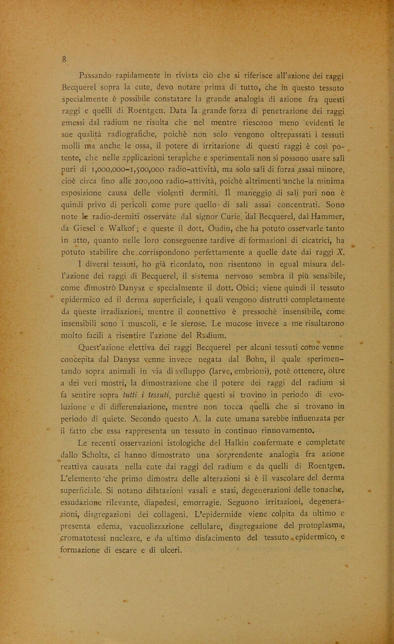 4 8 Passando rapidamente in rivista ciò che si riferisce all’azione dei raggi Becquerel sopra la cute, devo notare prima di tutto, che in questo tessuto specialmente è possibile constatare la grande analogia di azione fra questi raggi e quelli di Roentgen. Data la.grande forza di penetrazione dei raggi emessi dal radium ne risulta che nel mentre riescono meno evidenti le sue qualità radiografiche, poiché non solo vengono oltrepassati i tessuti molli ma anche le ossa, il potere di irritazione di questi raggi è cosi po- tente, che nelle applicazioni terapiche e sperimentali non si possono usare sali puri di 1,000,000-1,500,000 radio-attività, ma solo sali di forza assai minore, cioè circa fino alle 200,000 radio-attività, poiché altrimenti anche la minima esposizione causa delle violenti dermiti. Il maneggio di sali puri non è quindi privo di pericoli come pure quello di sali assai concentrati. Sono note 1« radio-dermiti osservate dal signor Curie, dal Becquerel, dal Hammer, da Giesel e Walkof ; e queste il dott. Oudin, che ha potuto osservarle tanto in atto, quanto nelle loro conseguenze tardive di formazioni di cicatrici, ha potuto stabilire che corrispondono perfettamente a quelle date dai raggi X. I diversi tessuti, ho già ricordato, non risentono in egual misura del- l’azione dei raggi di Becquerel, il sistema nervoso sembra il più sensibile, come dimostrò Danysz e specialmente il dott. Obici; viene quindi il tessuto epidermico ed il derma superficiale, i quali vengono distrutti completamente da queste irradiazioni; mentre il connettivo è pressoché insensibile, come insensibili sono i muscoli, e le sierose. Le mucose invece a me risultarono molto facili a risentire l’azione del Radium. Q.uest’azione elettiva dei raggi Becquerel per alcuni tessuti come venne concepita dal Danysz venne invece negata dal Bohn, il quale sperimen- tando sopra animali in via di sviluppo (larve, embrioni), potè ottenere, oltre a dei veri mostri, la dimostrazione che il potere dei raggi del radium si fii sentire sopra tutti i tessuti, purché questi si trovino in periodo di evo- luzione e di differenziazione, mentre non tocca quelli che si trovano in periodo di quiete. Secondo questo A. la cute umana sarebbe influenzata per il fatto che essa rappresenta un tessuto in continuo rinnovamento. Le recenti osservazioni istologiche del Halkin confermate e completate dallo Scholtz, ci hanno dimostrato una sorprendente analogia fra azione reattiva causata nella cute dai raggi del radium e da quelli di Roentgen. L’elemento 'che primo dimostra delle alterazioni si è il vascolare del derma superficiale. Si notano dilatazioni vasali e stasi, degenerazioni delle tonache, essudazione rilevante, diapedesi, emorragie. Seguono irritazioni, degenera- zioni, disgregazioni dei collageni. L’epidermide viene colpita da ultimo e presenta edema, vacuolizzazione cellulare, disgregazione del protoplasma, cromatotessi nucleare, e da ultimo disfacimento del tessuto. epidermico, e formazione di escare e di ulceri.