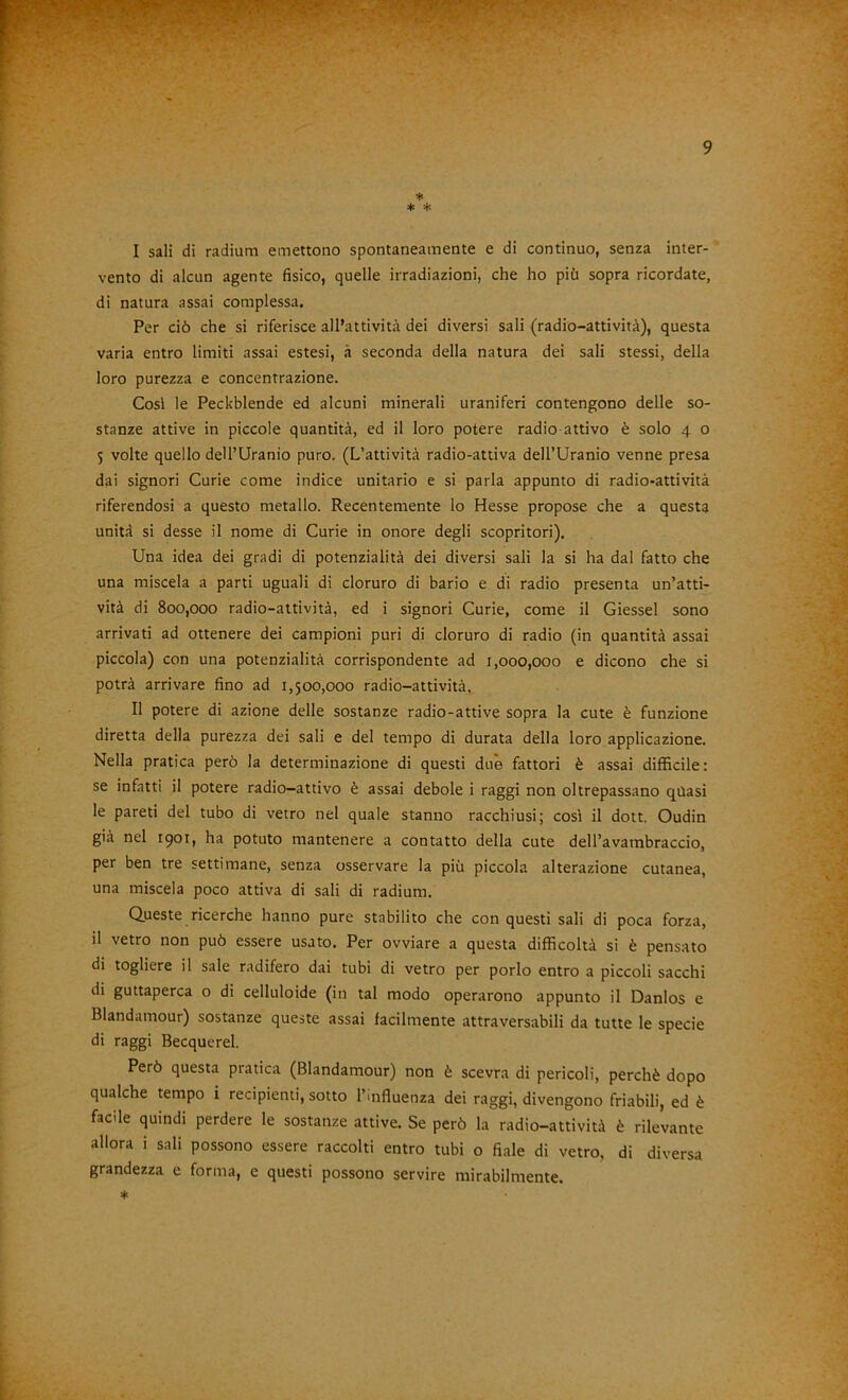 ♦ * ^ I sali di radium emettono spontaneamente e di continuo, senza inter- vento di alcun agente fisico, quelle irradiazioni, che ho più sopra ricordate, di natura assai complessa. Per ciò che si riferisce all’attività dei diversi sali (radio-attività), questa varia entro limiti assai estesi, à seconda della natura dei sali stessi, della loro purezza e concentrazione. Cosi le Peckblende ed alcuni minerali uraniferi contengono delle so- stanze attive in piccole quantità, ed il loro potere radio attivo è solo 4 o 5 volte quello dell’Uranio puro. (L’attività radio-attiva dell’Uranio venne presa dai signori Curie come indice unitario e si parla appunto di radio-attività riferendosi a questo metallo. Recentemente lo Hesse propose che a questa unità si desse il nome di Curie in onore degli scopritori). Una idea dei gradi di potenzialità dei diversi sali la si ha dal fatto che una miscela a parti uguali di cloruro di bario e di radio presenta un’atti- vità di 800,000 radio-attività, ed i signori Curie, come il Giessel sono arrivati ad ottenere dei campioni puri di cloruro di radio (in quantità assai piccola) con una potenzialità corrispondente ad 1,000,000 e dicono che si potrà arrivare fino ad 1,500,000 radio-attività. II potere di azione delle sostanze radio-attive sopra la cute è funzione diretta della purezza dei sali e del tempo di durata della loro applicazione. Nella pratica però la determinazione di questi due fattori è assai difficile: se infatti il potere radio—attivo è assai debole i raggi non oltrepassano quasi le pareti del tubo di vetro nel quale stanno racchiusi; cosi il dott. Oudin già nel 1901, ha potuto mantenere a contatto della cute dell’avambraccio, per ben tre settimane, senza osservare la più piccola alterazione cutanea, una miscela poco attiva di sali di radium. Queste ricerche hanno pure stabilito che conquesti sali di poca forza, il vetro non può essere usato. Per ovviare a questa difficoltà si è pensato di togliere il sale radifero dai tubi di vetro per porlo entro a piccoli sacchi di guttaperca o di celluloide (in tal modo operarono appunto il Danlos e Blandamour) sostanze queste assai facilmente attraversabili da tutte le specie di raggi Becquerel. Però questa pratica (Blandamour) non è scevra di pericoli, perchè dopo qualche tempo i recipienti, sotto l’influenza dei raggi, divengono friabili, ed è facile quindi perdere le sostanze attive. Se però la radio-attività è rilevante allora i sali possono essere raccolti entro tubi o fiale di vetro, di diversa grandezza e forma, e questi possono servire mirabilmente. ♦