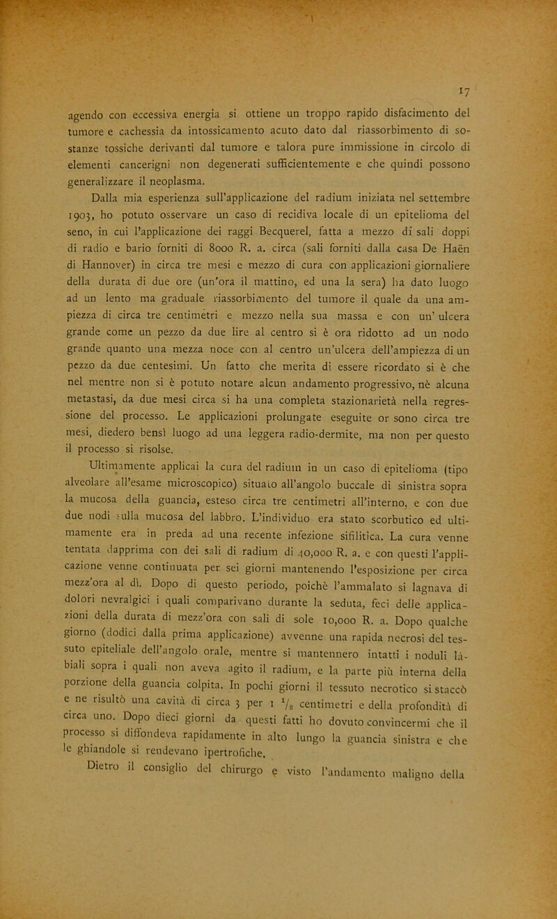 agendo con eccessiva energia si ottiene un troppo rapido disfacimento del tumore e cachessia da intossicaniento acuto dato dal riassorbimento di so- stanze tossiche derivanti dal tumore e talora pure immissione in circolo di elementi cancerigni non degenerati sufficientemente e che quindi possono generalizzare il neoplasma. Dalla mia esperienza sull’applicazione del radium iniziata nel settembre 1903, ho potuto osservare un caso di recidiva locale di un epitelioma del seno, in cui l’applicazione dei raggi Becquerel, fatta a mezzo di sali doppi di radio e bario forniti di 8000 R. a, circa (sali forniti dalla casa De Haèn di Hannover) in circa tre mesi e mezzo di cura con applicazioni giornaliere della durata di due ore (un’ora il mattino, ed una la sera) ha dato luogo ad un lento ma graduale riassorbimento del tumore il quale da una am- piezza di circa tre centimetri e mezzo nella sua massa e con un’ ulcera grande come un pezzo da due lire al centro si è ora ridotto ad un nodo grande quanto una mezza noce con al centro un’ulcera dell’ampiezza di un pezzo da due centesimi. Un fatto che merita di essere ricordato si è che nel mentre non si è potuto notare alcun andamento progressivo, nè alcuna metastasi, da due mesi circa si ha una completa stazionarietà nella regres- sione del processo. Le applicazioni prolungate eseguite or sono circa tre mesi, diedero bensì luogo ad una leggera radio-dermite, ma non per questo il processo si risolse. Ultirnamente applicai la cura del radium in un caso di epitelioma (tipo alveolaie all esame microscopico) situalo all angolo boccale di sinistra sopra la mucosa della guancia, esteso circa tre centimetri all’interno, e con due due nodi .-ulla mucosa del labbro. L’individuo era stato scorbutico ed ulti- mamente era in preda ad una recente infezione sifilitica. La cura venne tentata dapprima con dei sali di radium di qo,ooo R. a. e con questi l’appli- cazione venne continuata per sei giorni mantenendo l’esposizione per circa mezz ora al di. Dopo di questo periodo, poiché l’ammalato si lagnava di dolori nevralgici i quali comparivano durante la seduta, feci delle applica- zioni della durata di mezz’ora con sali di sole 10,000 R. a. Dopo qualche giorno (dodici dalla prima applicazione) avvenne una rapida necrosi del tes- suto epiteliale dell’angolo orale, mentre si mantennero intatti i noduli la- biali sopra 1 quali non aveva agito il radium, e la parte più interna della porzione della guancia colpita. In pochi giorni il tessuto necrotico si staccò e ne risultò una cavità di circa 3 per i »/, centimetri e della profondità di circa uno. Dopo dieci giorni da questi fatti ho dovuto convincermi che il processo si diffondeva rapidamente in alto lungo la guancia sinistra e che le ghiandole si rendevano ipertrofiche. Dietro il consiglio del chirurgo e visto l’andamento maligno della