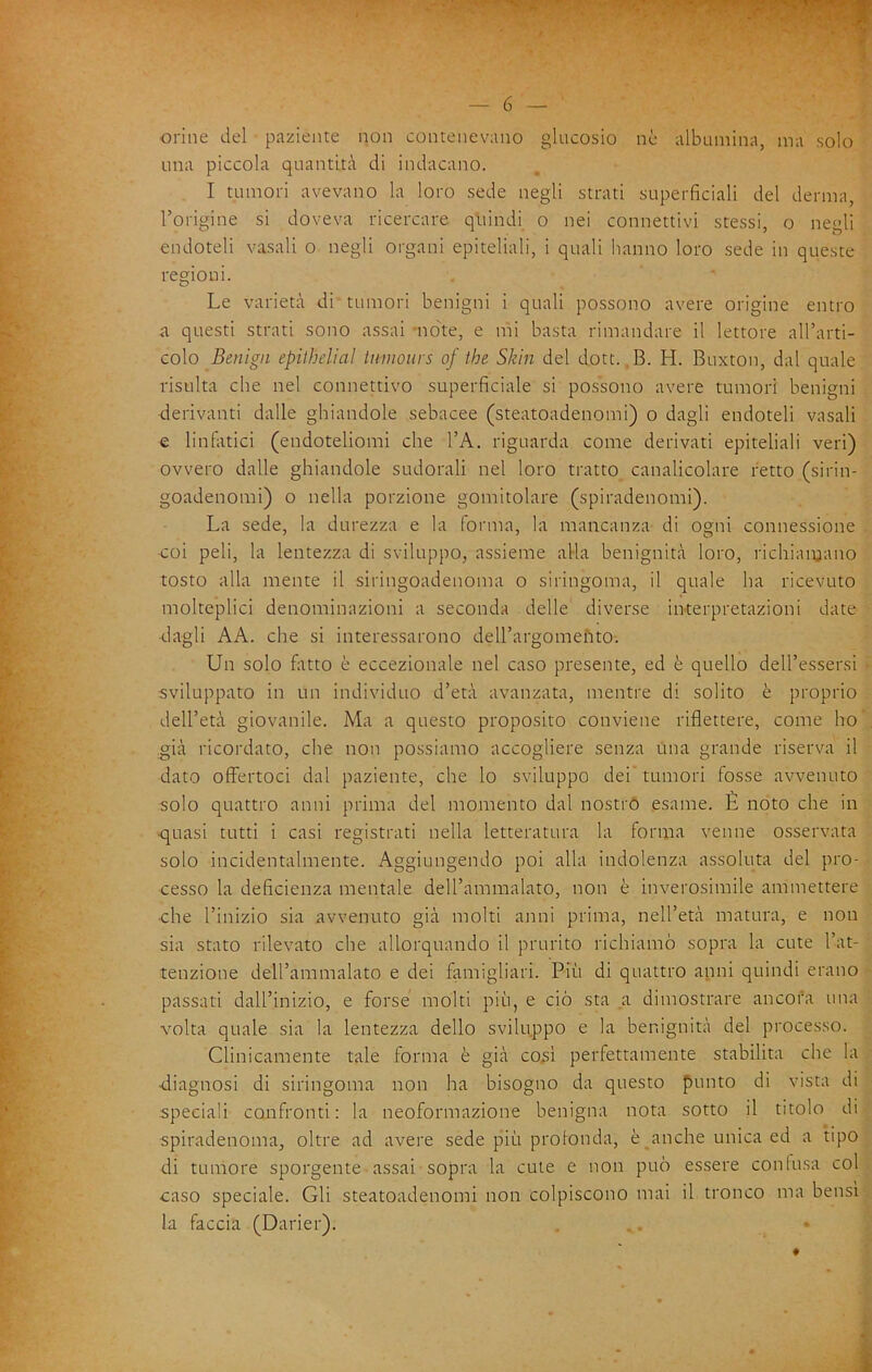 orine del paziente non contenevano glucosio ne albumina, ma solo una piccola quantità di indacano. I tumori avevano la loro sede negli strati superficiali del derma, l’origine si doveva ricercare quindi o nei connettivi stessi, o negli endoteli vasali o negli organi epiteliali, i quali hanno loro sede in queste regioni. Le varietà di tumori benigni i quali possono avere origine entro <a questi strati sono assai note, e ini basta rimandare il lettore all’arti- colo Benigii epithelial iumotirs of ihe Skìn del dott..B. H. Buxton, dal quale risulta che nel connettivo superficiale si possono avere tumori benigni derivanti dalle ghiandole sebacee (steatoadenomi) o dagli endoteli vasali e linfatici (endoteliomi che l’A. riguarda come derivati epiteliali veri) ovvero dalle ghiandole sudorali nel loro tratto canalicolare retto (sirin- goadenomi) o nella porzione gomitolare (spiradenomi). La sede, la durezza e la forma, la mancanza di ogni connessione coi peli, la lentezza di sviluppo, assieme alla benignità loro, richiaiyano tosto alla mente il siringoadenoma o siringoma, il quale ha ricevuto molteplici denominazioni a seconda delle diverse interpretazioni date ■dagli AA. che si interessarono dell’argoineiito. Un solo filtro è eccezionale nel caso presente, ed è quello dell’essersi • sviluppato in un individuo d’età avanzata, mentre di solito è proprio dell’età giovanile. Ma a questo proposito conviene riflettere, come ho' già ricordato, che non possiamo accogliere senza una grande riserva il dato offiertoci dal paziente, che lo sviluppo dei’ tumori fosse avvenuto solo quattro anni prima del momento dal nostro esame. È noto che in •quasi tutti i casi registrati nella letteratura la forma venne osservata solo incidentalmente. Aggiungendo poi alla indolenza assoluta del pro- cesso la deficienza mentale deU’ammalato, non è inverosimile ammettere •che l’inizio sia avvenuto già molti anni prima, nell’età matura, e non sia stato rilevato che allorquando il prurito richiamò sopra la cute l’at- tenzione dell’ammalato e dei famigliati. Più di quattro anni quindi erano passati dall’inizio, e forse molti più, e ciò sta a dimostrare ancora una volta quale sia la lentezza dello sviluppo e la benignità del processo. Clinicamente tale forma è già cosi perfettamente stabilita che la •diagnosi di siringoma non ha bisogno da questo punto di vista di speciali confronti: la neoformazione benigna nota sotto il titolo di spiradenoma, oltre ad avere sede più protonda, è anche unica ed a tipo di tumore sporgente assai sopra la cute e non può essere contusa col caso speciale. Gli steatoadenomi non colpiscono mai il tronco ma bensì la faccia (Darier). ... •