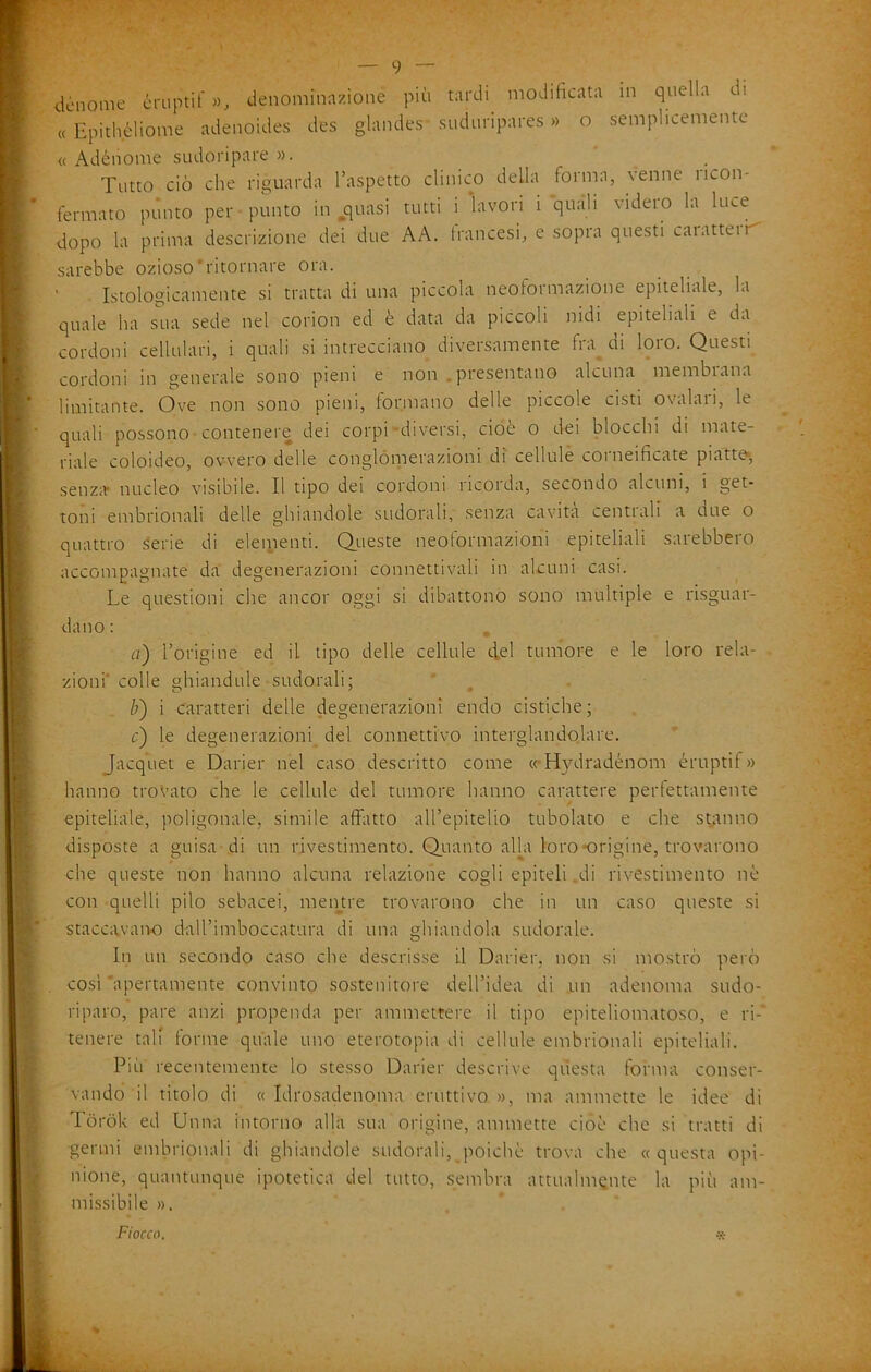 dónome cruptif », denominazione più tardi modificata in quella di « Epithèliome adenoides des glandes siiduripares » o semplicemente « Adénome sudoripare ». Tutto ciò che riguarda l’aspetto clinico della forma, venne ricon- fermato pùnto per punto in ^quasi tutti i lavori i quali videro la luce dopo la prima descrizione dei due AA. francesi, e sopra questi caiatteii^ sarebbe ozioso'ritornare ora. Istologicamente si tratta di una piccola neoformazione epiteliale, la quale ha sua sede nel corion ed è data da piccoli nidi epiteliali e da cordoni cellulari, i quali .si intrecciano diversamente fraudi loro. Questi cordoni in generale sono pieni e non .presentano alcuna membrana limitante. Ove non sono pieni, formano delle piccole cisti ovalari, le quali possono• contenere dei corpi-diversi, cioè o dei blocchi di mate- riale coloideo, ovvero delle conglóiperazioni di cellule corneificate piatte*, senz;ir nucleo visibile. Il tipo dei cordoni ricorda, secondo alcuni, i get- toni embrionali delle ghiandole sudorali, senza cavità centrali a due o quattro lierie di elementi. Queste neoformazioni epiteliali sarebbero accompagnate da degenerazioni connettivali in alcuni casi. Le questioni che ancor oggi si dibattono sono multiple e risguar- dano : . a) l’origine ed il tipo delle cellule d,d tumore e le loro rela- . zioni'colle ghiandule sudorali; b) i caratteri delle degenerazioni endo cistiche; c) le degenerazioni del connettivo interglandolare. Jacquet e Darier nel caso descritto come ccHydradénom éruptif » hanno trovato che le cellule del tumore hanno carattere perfettamente epiteliale, poligonale, simile afflitto aU’epitelio tubolato e che st;tnno disposte a guisa di un rivestimento. Quanto alk loro-origine, trovarono che queste non hanno alcuna relazione cogli epiteli di rivestimento nè con quelli pilo sebacei, meiptre trovarono che in un caso queste si staccavaiK) dall’imboccatura di una ghiandola sudorale. In un secondo caso che descrisse il Darier, non si mo.strò però cosi apertamente convinto sostenitore dell’idea di .un adenoma sudo- riparo, pare anzi propenda per ammettere il tipo epiteliomatoso, e ri-' tenere tali forme quale uno eterotopia di cellule embrionali epiteliali. Piu recentemente lo ste.sso Darier descrive questa forma conser- vando il titolo di « Idrosadenoma eruttivo », ma ammette le idee di Tòròk ed Unna intorno alla sua origine, ammette cioè che si tratti di germi embrionali di ghiandole sudorali, poiché trova che «questa opi- nione, quantunque ipotetica del tutto, sembra attualmente la più am- missibile ».