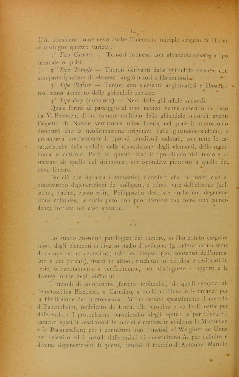 — 14— - L’A. considera come nevo anche l’adenoma multiplo sebc-jceo di Daricr e distingue quattro varietà : 1° Tipo Caspary — Tumori connessi con ghiandole seharej a tipo normale o quasi. Tipo Trinale — Tumori derivanti dalle ghiandole sebacee con compartecipazione di elementi angiomatosi o fibromatosi» ' • 3° Tipo ‘Darier — Tumori con elementi angiomatosi e fibroiTt^i- tosi senza aumento delle ghiandole sebacee. * * 4° Tipo Pery (dubbioso) — Nevi delle ghiandole sudorali. Quale forma di passaggio al tipo nevico venne descritto un caso da Y. Petersen, di un tumore multiplo delle ghiandole sudorali, aventi l’aspetto di Naevus verrucosus unitw» lateris, nel quale il microscopio dknostrò che la neoformazione originava dalle ghiandole sudorali, e presentava precisamente il tipo di canalicoli sudorali, con tutte le ca- ratteristiche delle celltde, della disposizione degli elementi, della, mem- brana e cuticola. Però in questo caso il tipo clinico del tumore^ si staccava da quello del siringoma ; corrispondeva piuttosto a quello del, nevo lineare. Per ciò che riguarda i connettivi, ricorderò che in molti casi si osservarono degenerazioni dei collageni, e talora pure dell’elastico (col- lacina, elacina, elastoressi) ; Philippsohn descrisse anche una degenera- zione colloidea, la quale però non può ritenersi che come una coinci- denza fortuita nel caso speciale. * * * Lo' studio ana-t-omo patologico del tumore, io l’ho potuto eseguire sopra degli elementi in diverso stadio di sviluppo (grandezza da un seme di canape ad un centesimo) tolti per biopsia (col consenso deU’amma- lato e dei parenti), fissati in alcool, rinchiusi in parafina e sezionati in serie, orizzontalmente e vertrcalmente, per distinguere i rapporti e le diverse forme degli eleTiienti. I metodi di colorazione ^^furono molteplici, da quelli semplici al- rematossilina Bizzozero e Carmino, a quelli di Unna e Kromayer per la fibrillazione del protoplasma. Mi ha serv-ito specialmente il metodo di Papennheim, modificato da Unna, alla pironina e verde di metile per differenziare il protoplasma pironinofilo degli epiteli e per rilevare i caratteri speciali vescicolosi dei nuclei e mettere in evidenza le Mastzellen e le P4asmazellen ; per i connettivi usai i metodi di Weighert ed Unna per l’elastico ed i metodi differenziali di quest’ultimo A. per definire le diverse degenerazioni di questi, nonché il metodo di Antonina Maritilo