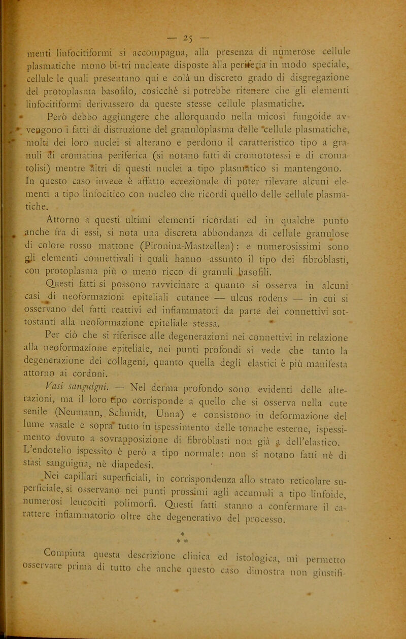 menti liiifocitiformi si accompagna, alla presenza di numerose cellule piasmatiche mono bi-tri nucleate disposte alla periiéetia in modo speciale, cellule le quali presentano qui e colà un discreto grado di disgregazione del protoplasma basofilo, cosicché si potrebbe ritenere che gli elementi linfocitiformi derivassero da queste stesse cellule piasmatiche. • Però debbo aggiungere che allorquando nella micosi fungoide av- vengono i fatti di distruzione del granuloplasma d'elle •cellule piasmatiche, molti dei loro nuclei si alterano e perdono il caratteristico tipo a gra- nuli di cromatina periferica (si notano fotti di cromototessi e di croma- tolisi) mentre àltri di questi nuclei a tipo plasm!ltico si mantengono. In questo caso invece è affitto eccezionale di poter rilevare alcuni ele- menti a tipo linfocitico con nucleo che ricordi quello delle cellule piasma- tiche. Attorno a questi ultimi elementi ricordati ed in qualche punto anche fra di essi, si nota una discreta abbondanza di cellule granulose di colore rosso mattone (Pironina-Mastzellen) : e numerosissimi sono o^i elementi connettivali i quali hanno assunto il tipo dei fibroblasti, con protoplasma più o meno ricco di granuli basofili. Questi fotti si possono ravvicinare a quanto si osserva in alcuni casi ^di neoformazioni epiteliali cutanee — ulcus rodens — in cui si osservano del fatti reattivi ed infiammatori da parté dei connettivi sot- tostanti alla neoformazione epiteliale stessa. • Per ciò che si riferisce alle degenerazioni nei connettivi in relazione alla neoformazione epiteliale, nei punti profondi si vede che tanto la degenerazione dei collageni, quanto quella degli elastici è più manifesta attorno ai cordoni. Vasi sanguigni. — Nel derma profondo sono evidenti delle alte- 1 azioni, ma il loro ripo corrisponde a quello che si osserva nella cute senile (Neumann, Schmidt, Unna) e consistono in deformazione del lume vasale e sopra* tutto in ispessimento delle tonache esterne, ispessi- mento dovuto a sovrapposizione di fibroblasti non già ji dell’elastico. L endotelio ispessito è però a tipo normale: non si notano fatti nè di stasi sanguigna, nè diapedesi. .Nei capillari superficiali, in corrispondenza allo strato reticolare su- perficiale, si osservano nei punti prossimi agli accumuli a tipo linfoide, numerosi leucociti polimorfi. Questi fotti stanno a confermare il ca- lattere infiammatorio oltre che degenerativo del processo. ♦ * >fc Compiuta questa descrizione clinica osservare prima di tutto che anche questo ed istologica, mi permetto caso dimostra non giustifì- O