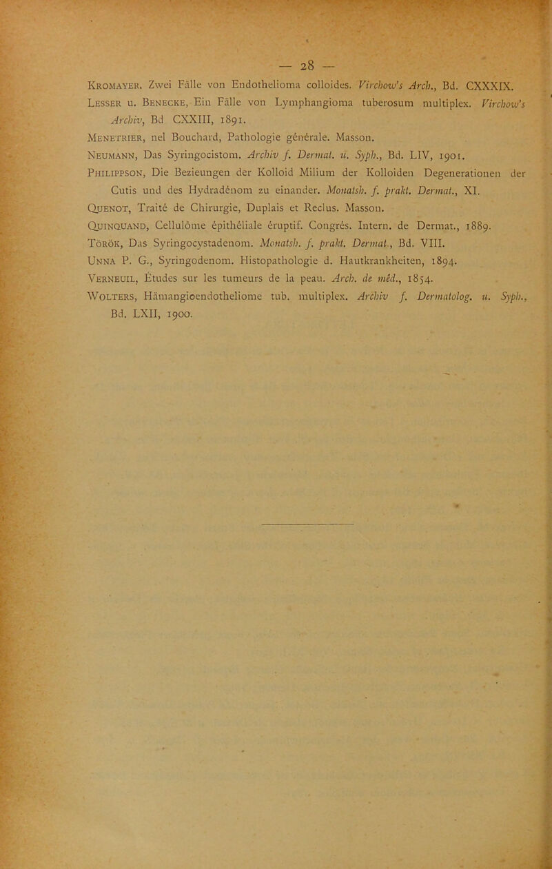 Kromayer. Zwei Falle von Endothelioma colloides. Virchow’s Ardi., Bd. CXXXIX. Lesser u. Benecke, Ehi Falle von Lymphangioma tuberosum multiplex. Virdiow’s Ardiiv, Bd CXXIII, 1891. Menetrier, nel Bouchard, Pathologie géntirale. Masson. Neumann, Das Syringocistom. Ardiiv f. Dennat. u. Syph., Bd. LIV, 1901. Philippson, Die Bezieungen der Kolloid Milium der Kolloiden Degenerationen der Cutis und des Hydradénom zu einander. Momish. f. praU. Dermai., XI. Quenot, Traité de Chirurgie, Duplais et Reclus. Masson. Quinquand, Cellulòme épithéliale éruptif. Congrés. Intern. de Dermat., 1889. Tòròk, Das Syringocystadenom. Monatsìi. f. prakt. Dermai., Bd. Vili. Unna P. G., Syringodenom. Flistopathologie d. Hautkrankheiten, 1894. Verneuil, Études sur les tumeurs de la peau. Ardi, de méd., 1854. WoLTERS, Hàmangioendotheliome tub. multiplex. Ardiiv f. Dermatolog. u. Syph., Bd. LXII, 1900.