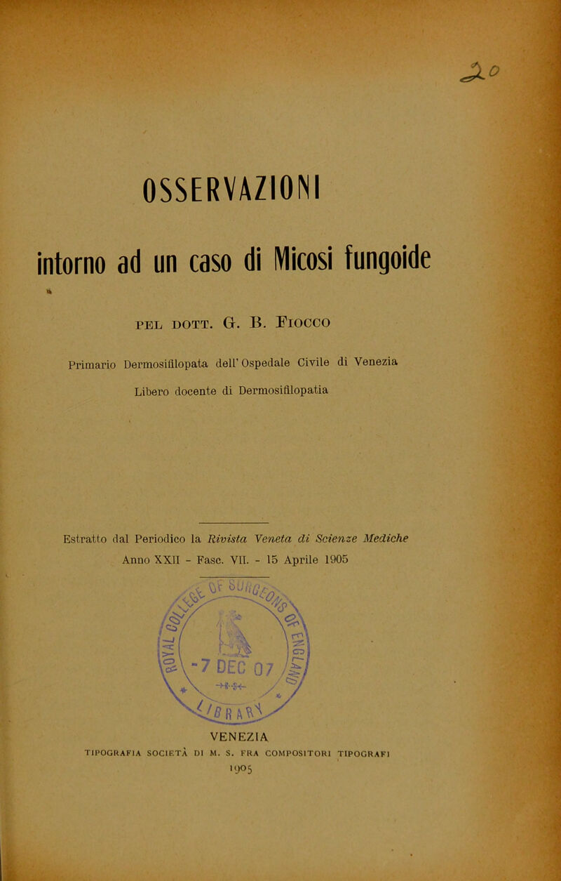 OSSERVAZIONI intorno ad un caso di Micosi fungoide PEL DOTT. G. B. Fiocco Primario Dermosifllopata dell’ Ospedale Civile di Venezia Libero docente di Dermosifllopatia Estratto dal Periodico la Rivista Veneta di Scienze Mediche Anno XXII - Fase. VII. - 15 Aprile 1905 TIPOGRAFIA SOCIETÀ DI M. S. FRA COMPOSITORI TIPOGRAFI KJO5