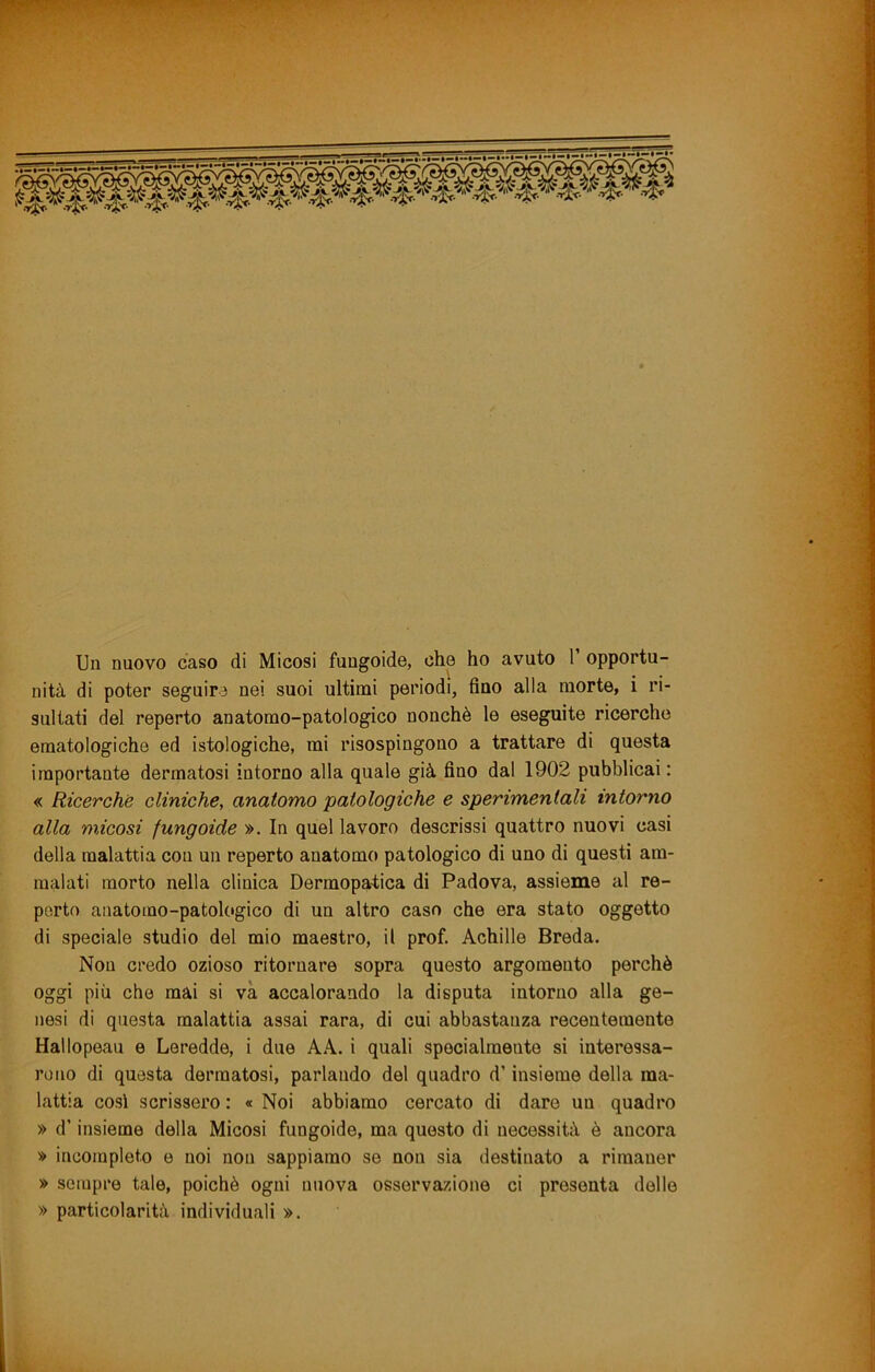 Un nuovo caso di Micosi fungoide, che ho avuto T opportu- nità di poter seguire nei suoi ultimi periodi, fino alla morte, i ri- sultati del reperto anatomo-patologico nonché le eseguite ricerche ematologiche ed istologiche, mi risospingono a trattare di questa importante dermatosi intorno alla quale già fino dal 1902 pubblicai : « Ricerche cliniche, anatomo patologiche e sperimentali intorno alla micosi fungoide ». In quel lavoro descrissi quattro nuovi casi della malattia con un reperto anatomo patologico di uno di questi am- malati morto nella clinica Dermopatiica di Padova, assieme al re- perto anatomo-patologico di un altro caso che era stato oggetto di speciale studio del mio maestro, il prof. Achille Breda. Non credo ozioso ritornare sopra questo argomento perchè oggi più che mài si va accalorando la disputa intorno alla ge- nesi di questa malattia assai rara, di cui abbastanza recentemente Hallopeau e Leredde, i due A A. i quali specialmente si interessa- rono di questa dermatosi, parlando del quadro d’insieme della ma- lattia cosi scrissero : « Noi abbiamo cercato di dare un quadro » d’insieme della Micosi fungoide, ma questo di necessità è ancora » incompleto e noi non sappiamo se non sia destinato a rimaner » sempre tale, poiché ogni nuova osservazione ci presenta delle » particolarità individuali ».