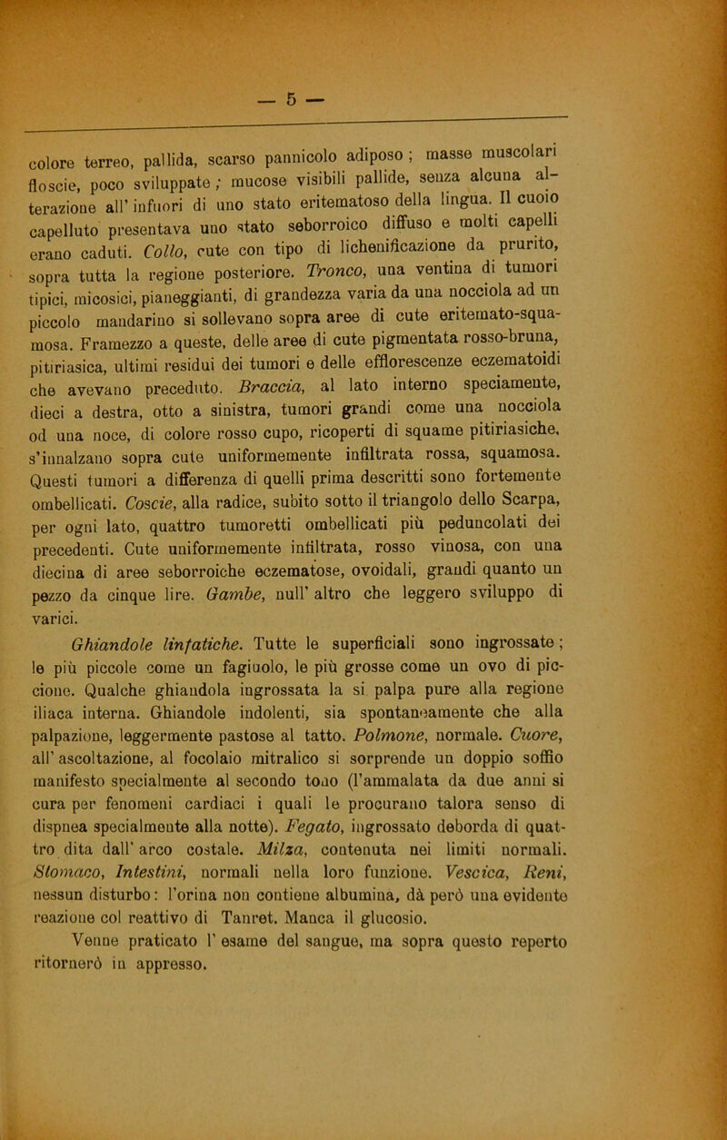 colore terreo, pallida, scarso pannicolo adiposo ; masse muscolari floscie, poco sviluppate; mucose visibili pallide, senza alcuna a- terazione all’ infuori di uno stato eritematoso della lingua. Il cuoio capelluto presentava uno stato seborroico diffuso e molti capelli erano caduti. Collo, cute con tipo di lichenidcazione da prurito, sopra tutta la regione posteriore. Tronco, una ventina di tumori tipici, raicosici, pianeggianti, di grandezza varia da una nocciola ad un piccolo mandarino si sollevano sopra aree dì cute eritemato-squa- mosa. Framezzo a queste, delle aree di cute pigmentata rosso-bruna, pitiriasica, ultimi residui dei tumori e delle efflorescenze eczematoidi che avevano preceduto. Braccia, al lato interno speciameute, dieci a destra, otto a sinistra, tumori grandi come una nocciola od una noce, di colore rosso cupo, ricoperti di squame pitiriasiche, s’innalzano sopra cute uniformemente infiltrata rossa, squamosa. Questi tumori a differenza di quelli prima descritti sono fortemente ombellicati. Co%cie, alla radice, subito sotto il triangolo dello Scarpa, per ogni lato, quattro tumoretti ombellicati più peduncolati dei precedenti. Cute uniformemente infiltrata, rosso vinosa, con una diecina di aree seborroiche eczematose, ovoidali, grandi quanto un pezzo da cinque lire. Gambe, nuli’ altro che leggero sviluppo di varici. Ghiandole linfatiche. Tutte le superficiali sono ingrossate ; le più piccole come un fagiuolo, le più grosse come un ovo di pic- cione. Qualche ghiandola ingrossata la si palpa pure alla regione iliaca interna. Ghiandole indolenti, sia spontaneamente che alla palpazione, leggermente pastose al tatto. Polmone, normale. Cuore, all’ ascoltazione, al focolaio mitralico si sorprende un doppio soffio manifesto specialmente al secondo tono (l’ammalata da due anni si cura per fenomeni cardiaci i quali le procurano talora senso di dispnea specialmente alla notte). Fegato, ingrossato deborda di quat- tro dita dall’arco costale. Milza, contenuta nei limiti normali. Stomaco, Intestini, normali nella loro funzione. Vescica, Reni, nessun disturbo : l’orina non contiene albumina, dà però una evidente reazione col reattivo di Tanret. Manca il glucosio. Venne praticato 1’ esame del sangue, ma sopra questo reperto ritornerò in appresso.