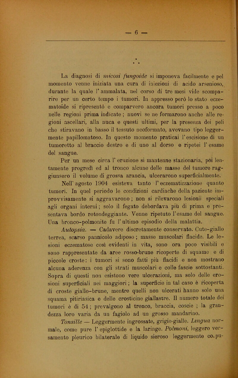 La diagnosi di micosi fungoide si imponeva facilmente e pel momento venne iniziata una cura di iniezioni di acido arsenioso, durante la quale 1’ ammalata, nel corso di tre mesi vide scompa- rire per un certo tempo i tumori. In appresso però lo stato ecze- matoide si ripresentò e comparvero ancora tumori presso a poco nelle regioni prima indicate ; nuovi se ne formarono anche alle re- gioni ascellari, alla nuca e questi ultimi, per la presenza dei peli che stiravano in basso il tessuto neoforraato, avevano tipo legger- mente papillomatoso. In questo momento praticai l’escisione di un tumoretto al braccio destro e di uno al dorso e ripetei V esame del sangue. Per un mese circa 1’ eruzione si mantenne stazionaria, poi len- tamente progredì ed al tronco alcune delle masse del tumore rag- giunsero il volume di grossa arancia, ulcerarono superficialmente. Nell’agosto 1904 esisteva tanto l’eczematizzazione quanto tumori. In quel periodo le condizioni cardiache della paziente im- provvisamente si aggravarono ; non si rilevarono lesionii speciali agli organi interni ; solo il fegato debordava più di prima e pre- sentava bordo rotondeggiante. Venne ripetuto l’esame del sangue. Una bronco-polmonite fu 1’ ultimo episodio della malattia. Autopsia. — Cadavere discretamente conservato. Cute-giallo terrea, scarso pannicolo adiposo ; masse muscolari flacide. Le le- sioni eczematose così evidenti in vita, sono ora poco visibili e sono rappresentate da aree rosso-brune ricoperte di squame e di piccole croste: i tumori si sono fatti più flacidi e non mostrano alcuna aderenza con gli strati muscolari e colle fascie sottostanti. Sopra di questi non esistono vere ulcerazioni, ma solo delle ero- sioni superficiali nei maggiori ; la superficie in tal caso è ricoperta di croste giallo-brune, mentre quelli non ulcerati hanno solo una squama pitiriasica e delle crosticine giallastre. Il numero totale dei tumori ò di 54 ; prevalgono al tronco, braccia, coscio ; la gran- dezza loro varia da un fagiolo ad un grosso mandarino. Tonsille — Leggermente ingrossate, grigio-gialle. Lingua nor- male, come pure 1’ epiglottide e la laringe. Polmoni, leggero ver- samento pleurico bilaterale di liquido sieroso leggermente coipu-