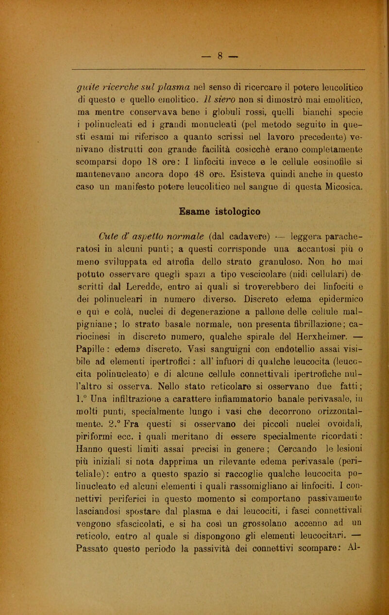 guiie ricerche sul plasma nel senso di ricercare il potere leucolitico di questo e quello emolitico. Il siero non si dimostrò mai emolitico, ma mentre conservava bene i globuli rossi, quelli bianchi specie i polinucleati ed i grandi monucleati (pel metodo seguito in que- sti esami mi riferisco a quanto scrissi nel lavoro precedente) ve- nivano distrutti con grande facilità cosicché erano completamente scomparsi dopo 18 ore: I linfociti invece e le cellule eosinofile si mantenevano ancora dopo 48 ore. Esisteva quindi anche in questo caso un manifesto potere leucolitico nel sangue di questa Micosica. Esame istologico Cute d’ aspetto normale (dal cadavere) — leggera parache- ratosi in alcuni punti ; a questi corrisponde una accantosi più o meno sviluppata ed atrofia dello strato granuloso. Non ho mai potuto osservare quegli spazi a tipo vescicolare (nidi cellulari) de scritti dal Leredde, entro ai quali si troverebbero dei linfociti e dei polinucleari in numero diverso. Discreto edema epidermico e qui e colà, nuclei di degenerazione a pallone delle cellule mal- pigniaue; lo strato basale normale, non presenta fibrillazione; ca- riocinesi in discreto numero, qualche spirale del Herxheiraer. — Papille : edema discreto. Vasi sanguigni con endotellio assai visi- bile ad elementi ipertrofici : all’ infuori di qualche leucocita (leuco- cita polinucleato) e di alcune cellule connettivali ipertrofiche uul- l’altro si osserva. Nello stato reticolare si osservano due fatti ; l.° Una infiltrazione a carattere infiammatorio banale perivasale, in molti punti, specialmente lungo i vasi che decorrono orizzontal- mente. 2.® Fra questi si osservano dei piccoli nuclei ovoidali, piriformi ecc. i quali meritano di essere specialmente ricordati : Hanno questi limiti assai precisi in genere ; Cercando le lesioni più iniziali si nota dapprima un rilevante edema perivasale (peri- teliale): entro a questo spazio si raccoglie qualche leucocita po- linucleato ed alcuni elementi i quali rassomigliano ai linfociti. I con- nettivi periferici in questo momento si comportano passivamente lasciandosi spostare dal plasma e dai leucociti, i fasci connettivali vengono sfascicolati, e si ha così un grossolano accenno ad un reticolo, entro al quale si dispongono gli elementi leucocitari. — Passato questo periodo la passività dei connettivi scompare: Al-