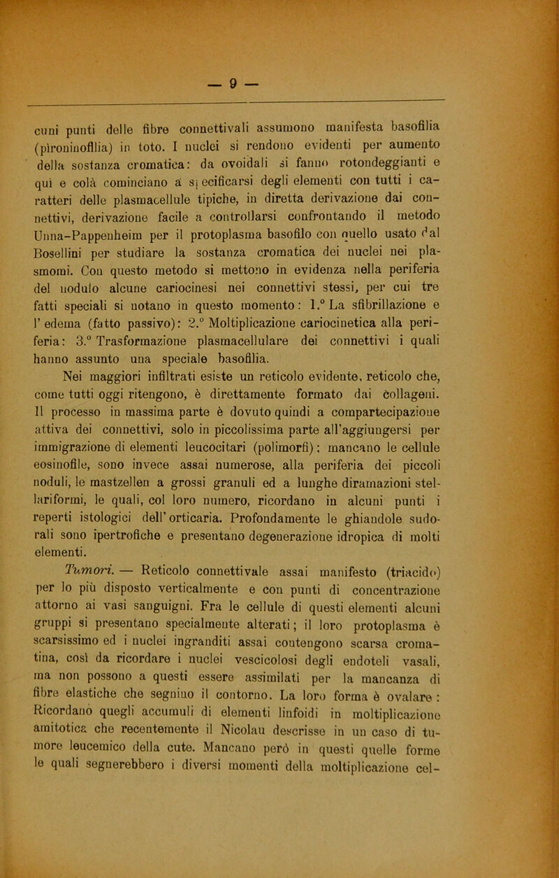 Clini punti delle fibre connettivali assumono manifesta basofìlia (pìrouinofllia) in tote. I nuclei si rendono evidenti per aumento della sostanza cromatica: da ovoidali si fanno rotondeggianti e qui e colà cominciano à s[ecificarsi degli elementi con tutti i ca- ratteri delle plasmacellule tipiche, in diretta derivazione dai con- nettivi, derivazione facile a controllarsi confrontando il metodo Unna-Pappenheim per il protoplasma basofilo con quello usato dal Bosellini per studiare la sostanza cromatica dei nuclei nei pla- smomi. Con questo metodo si mettono in evidenza nella periferia del nodulo alcune cariocinesi nei connettivi stessi, per cui tre fatti speciali si notano in questo momento: l.“La sfibrillazione e l’edema (fatto passivo): 2.° Moltiplicazione cariocinetica alla peri- feria: 3.° Trasformazione plasmacellulare dei connettivi i quali hanno assunto una speciale basofilia. Nei maggiori infiltrati esiste un reticolo evidente, reticolo che, come tutti oggi ritengono, è direttamente formato dai collageni. Il processo in massima parte è dovuto quindi a compartecipazione attiva dei connettivi, solo in piccolissima parte all’aggiungersi per immigrazione di elementi leucocitari (polimorfi) : mancano le cellule eosinofile, sono invece assai numerose, alla periferia dei piccoli noduli, le mastzellen a grossi granuli ed a lunghe diramazioni stel- lariformi, le quali, col loro numero, ricordano in alcuni punti i reperti istologici dell’ orticaria. Profondamente le ghiandole sudo- rali sono ipertrofiche e presentano degenerazione idropica di molti elementi. Tumori. — Reticolo connettivale assai manifesto (triacidc) per lo più disposto verticalmente e con punti di concentrazione attorno ai vasi sanguigni. Fra le cellule di questi elementi alcuni gruppi si presentano specialmente alterati ; il loro protoplasma è scarsissimo ed i nuclei ingranditi assai coutengono scarsa croma- tina, cosi da ricordare i nuclei vescicolosi degli endoteli vasali, ma non possono a questi essere assimilati per la mancanza di fibre elastiche che segnino il contorno. La loro forma è ovalare : Ricordano quegli accumuli di elementi linfoidi in moltiplicazione amitotica che recentemente il Nicolau descrisse in un caso di tu- more leucemico della cute. Mancano però in questi quelle forme le quali segnerebbero i diversi momenti della moltiplicazione cel-
