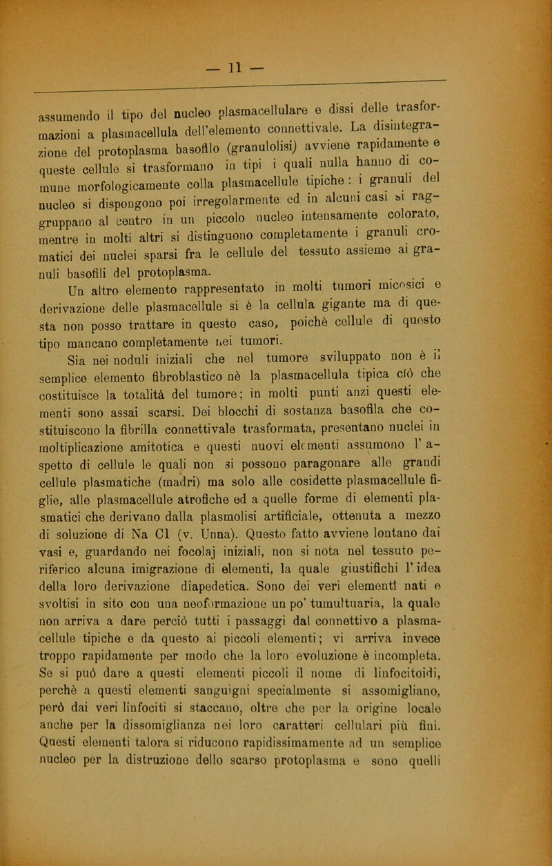 assumendo il tipo del nucleo plasmacellulare e dissi delle trasfor- mazioni a plasmacellula dell’elemento connettivale. La disintegra- zione del protoplasma basofllo (granulolisij avviene rapidamente e queste cellule si trasformano in tipi i quali nulla hanno di co- mune morfologicamente colla plasmacellule èpiche : i granuli del nucleo si dispongono poi irregolarmente ed in alcuni casi m rag- gruppano al centro in un piccolo nucleo intensamente colorato, mentre in molti altri si distinguono completamente i granuli cro- matici dei nuclei sparsi fra le cellule del tessuto assieme ai gra- nuli basofili del protoplasma. .... Un altro elemento rappresentato in molti tumori mic^sici e derivazione delle plasmacellule si è la cellula gigante ma di que- sta non posso trattare in questo caso, poiché cellule di questo tipo mancano completamente iiei tumori. Sia nei noduli iniziali che nel tumore sviluppato non è il semplice elemento fibroblastico nè la plasmacellula tipica ciò che costituisce la totalità del tumore ; in molti punti anzi questi ele- menti sono assai scarsi. Dei blocchi di sostanza basofila che co- stituiscono la fibrilla connettivale trasformata, presentano nuclei in moltiplicazione araitotica e questi nuovi elementi assumono 1 a- spetto di cellule le quali non si possono paragonare alle grandi cellule piasmatiche (madri) ma solo alle cosidette plasmacellule fi- glie, alle plasmacellule atrofiche ed a quelle forme di elementi pla- smatici che derivano dalla plasmolisi artificiale, ottenuta a mezzo di soluzione di Na CI (v. Unna). Questo fatto avviene lontano dai vasi e, guardando nei focolaj iniziali, non si nota nel tessuto pe- riferico alcuna imigrazione di elementi, la quale giustifichi l’idea della loro derivazione diapedetica. Sono dei veri elementi nati e svoltisi in sito con una neoformazione un po’ tumultuaria, la quale non arriva a dare perciò tutti i passaggi dal connettivo a plasma- cellule tipiche e da questo ai piccoli elementi ; vi arriva invece troppo rapidamente per modo che la loro evoluzione è incompleta. So si può dare a questi elementi piccoli il nome di linfocitoidi, perchè a questi elementi sanguigni specialmente si assomigliano, però dai veri linfociti si staccano, oltre che per la origine locale anche per la dissomiglianza nei loro caratteri cellulari più fini. Questi elementi talora si riducono rapidissimamente ad un semplice nucleo per la distruzione dello scarso protoplasma e sono quelli