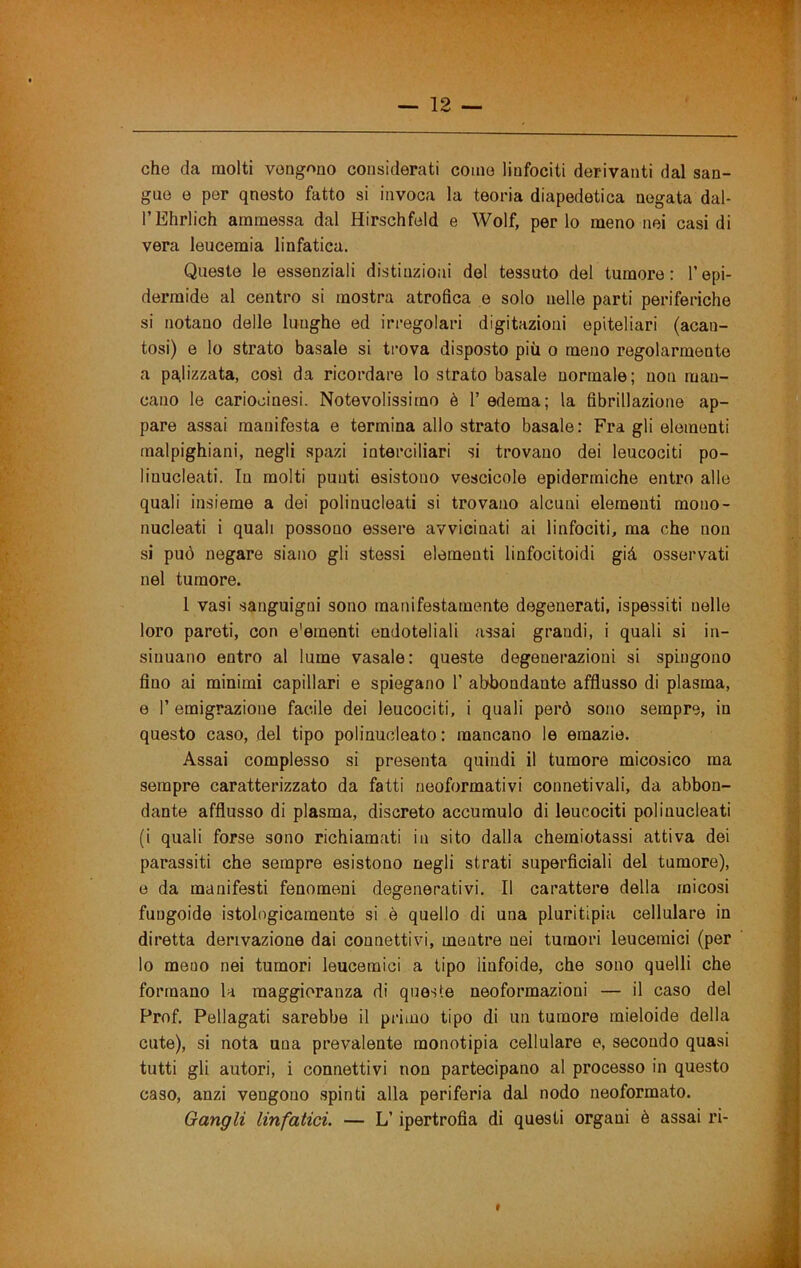 che da molti vengono considerati come linfociti derivanti dal san- gue e per qnesto fatto si invoca la teoria diapedetica negata dal- l’Ehrlich ammessa dal Hirschfeld e Wolf, perle meno nei casi di vera leucemia linfatica. Queste le essenziali distinzioni del tessuto del tumore: l’epi- dermide al centro si mostra atrofica e solo nelle parti periferiche si notano delle lunghe ed irregolari digitazioni epiteliari (acan- tosi) e lo strato basale si trova disposto più o meno regolarmente a pa,lizzata, così da ricordare lo strato basale normale; non man- cano le cariocinesi. Notevolissimo è 1’ edema; la fibrillazione ap- pare assai manifesta e termina allo strato basale: Fra gli elementi rnalpighiani, negli spazi interciliari si trovano dei leucociti po- linucleati. In molti punti esistono vescicole epidermiche entro alle quali insieme a dei polinucleati si trovano alcuni elementi mono- nucleati i quali possono essere avvicinati ai linfociti, ma che non si può negare siano gli stessi elementi linfocitoidi già osservati nel tumore. 1 vasi sanguigni sono manifestamente degenerati, ispessiti nelle loro pareti, con e'ementi endoteliali assai grandi, i quali si in- sinuano entro al lume vasaio: queste degenerazioni si spingono fino ai minimi capillari e spiegano 1’ abbondante afflusso di plasma, e r emigrazione facile dei leucociti, i quali però sono sempre, in questo caso, del tipo polinucleato : mancano le emazie. Assai complesso si presenta quindi il tumore micosico ma sempre caratterizzato da fatti neoformativi connetivali, da abbon- dante afflusso di plasma, discreto accumulo di leucociti polinucleati (i quali forse sono richiamati in sito dalla chemiotassi attiva dei parassiti che sempre esistono negli strati superficiali del tumore), e da manifesti fenomeni degenerativi. Il carattere della micosi fungoide istologicamente si è quello di una pluritipia cellulare in diretta derivazione dai connettivi, mentre nei tumori leucemici (per lo meno nei tumori leucemici a tipo linfoide, che sono quelli che formano la maggioranza di queste neoformazioni — il caso del Prof. Pellagati sarebbe il primo tipo di un tumore rnieloide della cute), si nota una prevalente monotipia cellulare e, secondo quasi tutti gli autori, i connettivi non partecipano al processo in questo caso, anzi vengono spinti alla periferia dal nodo neoformato. Gangli linfatici. — L’ipertrofia di questi organi è assai ri- «