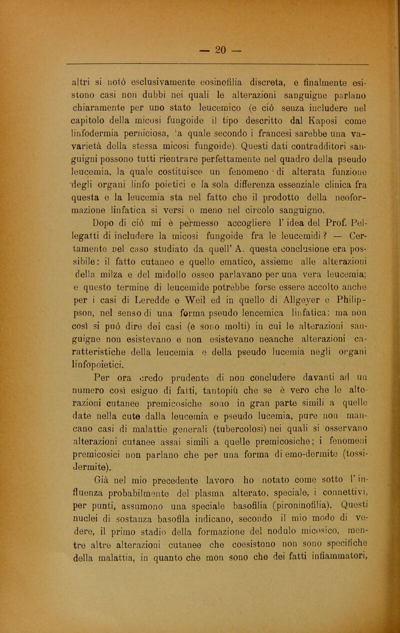 altri si notò esclusivamente eosinofilia discreta, e finalmente esi- stono casi no)i dubbi nei quali le alterazioni sanguigne parlano chiaramente per uno stato leucemico (e ciò senza includere nel capitolo della micosi fuugoide il tipo descritto dal Kaposi come linfodermia perniciosa, ’a quale secondo i francesi sarebbe una va- varietà della stessa micosi fungoide). Questi dati contradditori san- guigni possono tutti rientrare perfettamente nel quadro della pseudo leucemia, la quale costituisce un fenomeno*di alterata funzione degli organi linfo poietici e la sola differenza essenziale clinica fra questa e la leucemia sta nel fatto che il prodotto della neofor- mazione linfatica si versi o meno nel cii’colo sanguigno. Dopo di ciò mi è permesso accogliere l’idea del Prof. Pel- legatti di includere la micosi fungoide fra le leucemidi ? — Cer- tamente nel caso studiato da quell’ A. questa conclusione era pos- sibile: il fatto cutaneo e quello ematico, assieme alle alterazioni della milza e del midollo osseo parlavano per una vera leucemia; e questo termine di leucemide potrebbe forse essere accolto anche per i casi di Leredde e Weil ed in quello di Allgeyer e Philip- pson, nel senso di una forma pseudo leucemica linfatica: ma non cosi si può dire dei casi (e sono molti) in cui le alterazioni san- guigne non esistevano e non esistevano neanche alterazioni ca- ratteristiche della leucemia e della pseudo lucemia negli oì’gani linfopoietici. Per ora credo prudente di non concludere davanti ad un numero così esiguo di fatti, tantopiù che se è vero che le alte- razioni cutanee premicosiche sono in gran parte simili a quelle date nella cute dalla leucemia e pseudo lucemia, pure non man- cano casi di malattie generali (tubercolosi) nei quali si osservano alterazioni cutanee assai simili a quelle premicosiche; i fenomeni premicosici non parlano che per una forma di emo-dermite (tossi- dermi te). Già nel mio precedente lavoro ho notato come sotto l’in- fluenza probabilmente del plasma alterato, speciale, i connettivi, per punti, assumono una speciale basofilia (pironinofilia). Questi nuclei di sostanza basofila indicano, secondo il mio modo di ve- dere, il primo stadio della formazione del nodulo mict'sico, men- tre altre alterazioni cutanee che coesistono non sono specifiche della malattia, in quanto che mon sono che dei fatti infiammatori.