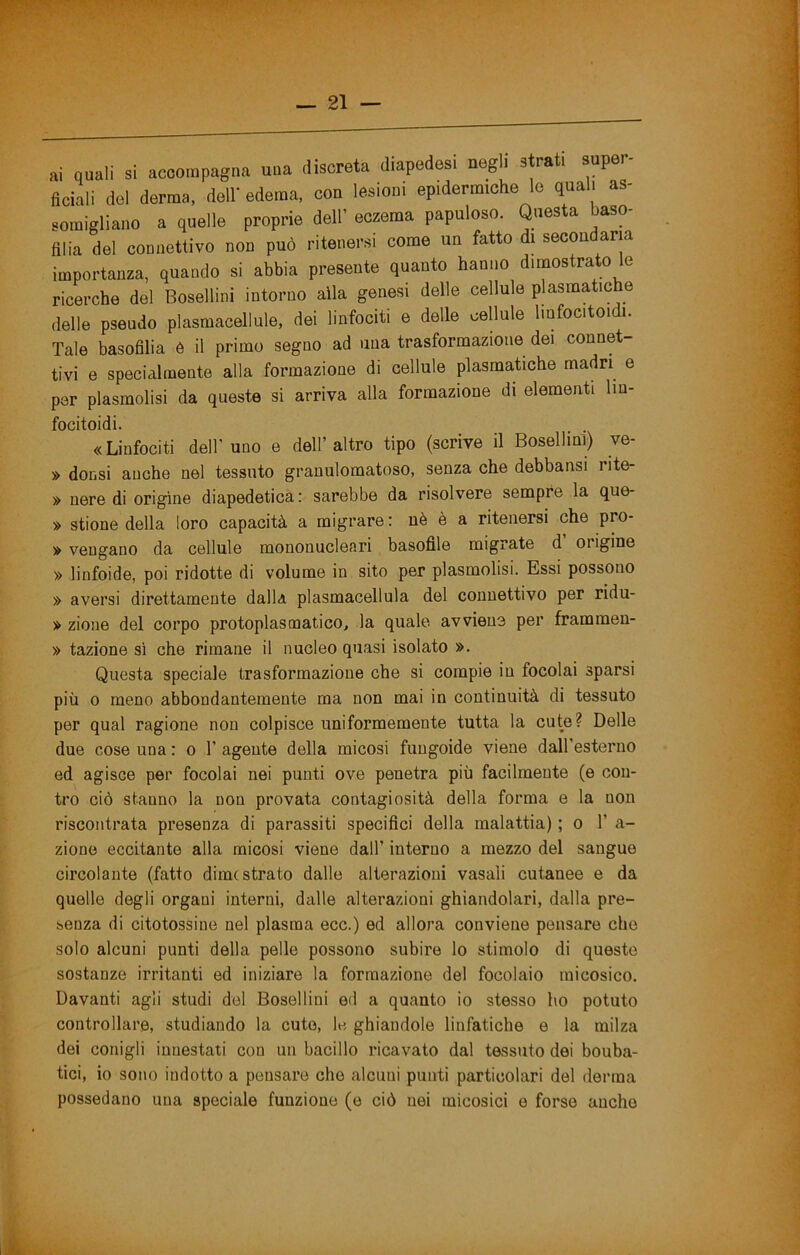 ai quali si accompagna una discreta diapedesi negli strati super fidali del derma, dell' edema, con lesioni epidermiche le quali as- somigliano a quelle proprie dell’ eczema papuloso. Questa baso- filia del connettivo non può ritenersi come un fatto di secondaria importanza, quando si abbia presente quanto hanno dimostrato le ricerche del Bosellini intorno alla genesi delle cellule plasmatiche delle pseudo plasraacellule, dei linfociti e delle cellule linfocitoidi. Tale basofilia è il primo segno ad una trasformazione dei connet- tivi e specialmente alla formazione di cellule plasmatiche madri e per plasmolisi da queste si arriva alla formazione di elementi lin- focitoidi. . . «Linfociti dell’uno e dell’altro tipo (scrive il Bosellini) ve- » donsi anche nel tessuto granulomatoso, senza che debbansi rite- » nere di origine diapedetica : sarebbe da risolvere sempre la que- » stione della loro capacità a migrare: uè è a ritenersi che pro- » vengano da cellule mononucleari basofile migrate d origine » linfoide, poi ridotte di volume in sito per plasmolisi. Essi possono » aversi direttamente dalla plasmacellula del connettivo per ridu- » zione del corpo protoplasmatico, la quale avviene per frammen- » tazione sì che rimane il nucleo quasi isolato ». Questa speciale trasformazione che si compie in focolai sparsi più 0 meno abbondantemente ma non mai in continuità di tessuto per qual ragione non colpisce uniformemente tutta la cute? Delle due cose una : o 1’ agente della micosi fuugoide viene dall’esterno ed agisce per focolai nei punti ove penetra più facilmente (e con- tro ciò stanno la non provata contagiosità della forma e la non riscontrata presenza di parassiti specifici della malattia) ; o 1’ a- zione eccitante alla micosi viene dall’ interno a mezzo del sangue circolante (fatto dime strato dalle alterazioni vasali cutanee e da quelle degli organi interni, dalle alterazioni ghiandolari, dalla pre- senza di citotossine nel plasma ecc.) ed allora conviene pensare che solo alcuni punti della pelle possono subire lo stimolo di queste sostanze irritanti ed iniziare la formazione del focolaio raicosico. Davanti agli studi del Bosellini ed a quanto io stesso ho potuto controllare, studiando la cute, le ghiandole linfatiche e la milza dei conigli innestati con un bacillo ricavato dal tessuto dei bouba- tici, io sono indotto a pensare che alcuni punti particolari del derma possedano una speciale funzione (e ciò nei micosici e forse anche
