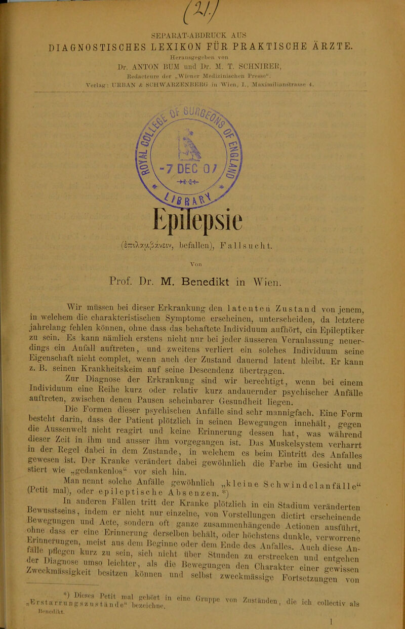SEl’AUAT-AJiJJRUCK AUS DIAGNOSTISCHES LEXIKON FÜR PRAKTISCHE ÄRZTE. von J)r. ANTON liU.AI und J>r. M. T. SCHNJREIf, Itniliic-tfiire ili<r „WiriuT JMPiliziiiisclu'li rrpsse*. Verlag; IIUHAN it SIUIWAUZKNUKUU in Wien, 1., MiixiiniliuiistrasBP 4. Von Prof. Dr. M. Benedikt in Wien. Wir müssen bei dieser Erkrankung den latenten Zustand von jenem, in welchem die cliaraktcristisclien Symptome erscheinen, unterscheiden, da letztere jahrelang fehlen können, ohne dass das behaftete Individuum aufhört, ein Epileptiker zu sein. Es kann nämlich erstens nicht nur bei jeder äusseren Veranlassung neuer- dings ein Anfall auftreten, und zweitens verliert ein solches Individuum seine Eigenscliaft nicht complet, wenn auch der Zustand dauernd latent bleibt. Er kann z, B. seinen Krankheitskeim auf seine Descendenz übertragen. Zur Diagnose der Erkrankung sind wir berechtigt, wenn bei einem Individuum eine Reihe kurz oder relativ kurz andauernder psychischer Anfälle auftreten, zwischen denen Pausen scheinbarer Gesundheit liegen. psychischen Anfälle sind sehr mannigfach. Eine Form besteht darin, dass der Patient plötzlich in seinen Bewegungen innehält, geo-en die Aussenwelt nicht reagirt und keine Erinnerung dessen hat, was während dieser i^it in ihm und ausser ihm vorgegangen ist. Das Muskelsvstcm verharrt in der Regel dabei in dem Zustande, in welchem es beim Eintritt des \nfalles gewesen ist. Der Kranke verändert dabei gewöhnlich die Farbe im Gesicht und stiert wie „gedankenlos‘‘ vor sich hin. /o 4-4 nennt solche Anfälle gewöhnlich „k 1 ei n e S ch w i n del a n fä 11 e“ (ictit mal), oder epileptische Absenzen.*) In anderen Fällen tritt der Kranke plötzlich in ein Stadium veränderten Bewusstseins, indem er nicht nur einzelne, von Vorstellungen dictirt erscheinende Regungen und Acte, sondern oft ganze zusammenhängende Actionen ausführt Eii mei Ingen meist aus dem Beginne oder dem Ende des Anfalles. Auch diese J der I)i r e»'«treckcn und eiit-ehen /weclnnSsT^ leichter als die Bewegungen den Charakter einer gewissen - ^. onässigkeit besitzen können und scllist zweckmässige Fortsetzungen von „ErHturrungszu,stanüo‘‘”l)rrä!m\”^ I'iupiic von Ziislamlcn, die ich collcctiv als ene 4n-